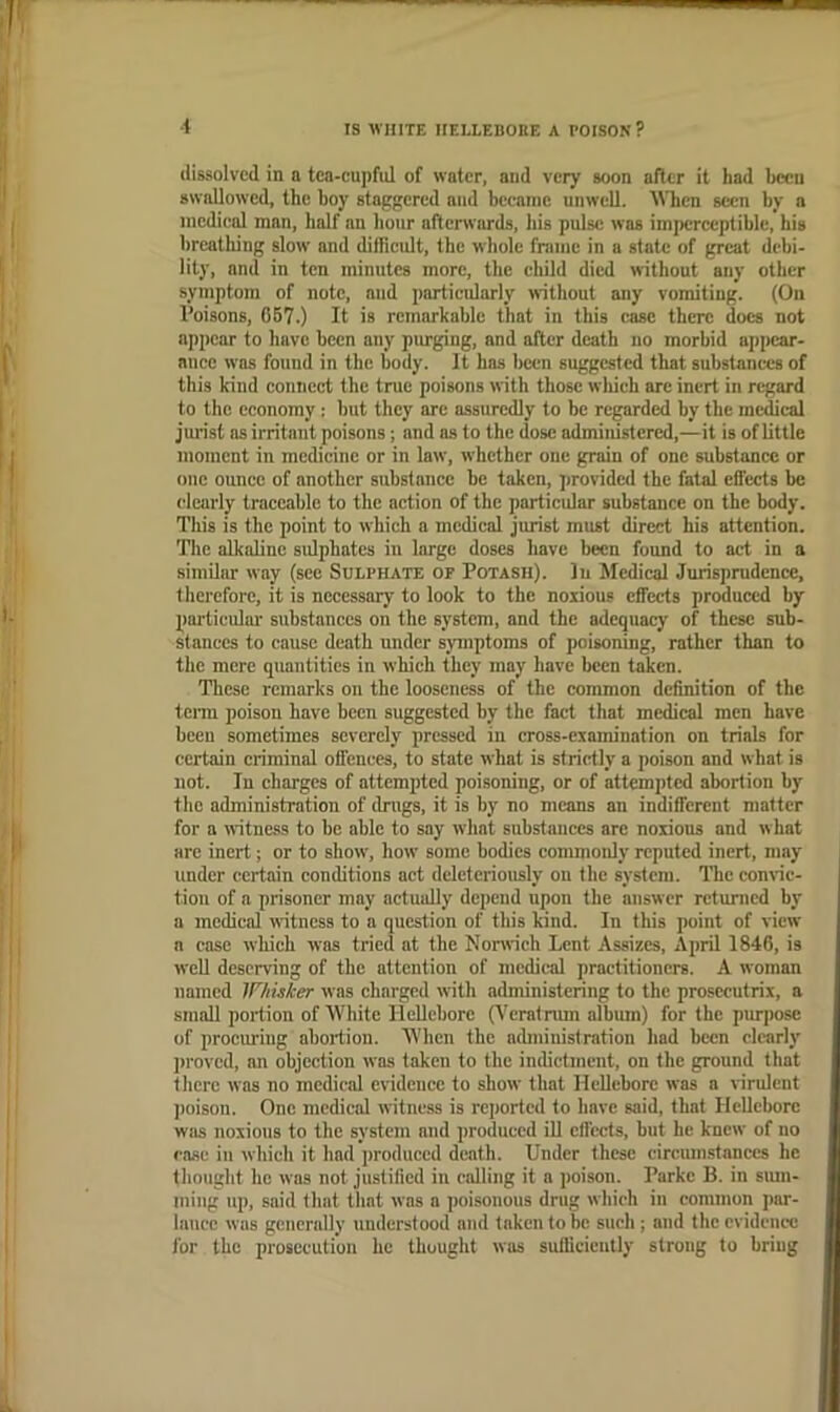 dissolved in a tca-cupfnl of water, and very soon after it had liccu swallowed, the hoy stagfiered and became unwell. AVhen seen by a medical man, half an hour aftcnviu'ds, his pulse was imperceptible, bis breathing slow and difficidt, the whole frame in a state of great debi- lity, and in ten minutes more, the child died without any other symptom of note, and particularly without any vomiting. (On I’oisons, 067.) It is remarkable that in this case there does not appear to have been any pimging, and after death no morbid appear- ance was found in the body. It has been suggested that substances of this kind connect the true poisons with those which are inert in regard to the economy : but they arc assuredly to be regarded by the medical jurist as irritant poisons; and as to the dose administered,—it is of little moment in medicine or in law, whether one grain of one substance or one ounce of another substance be taken, provided the fatal effects be clearly traceable to the action of the particular substance on the body. This is the point to which a medical jurist must direct his attention. Tlie alkaline sulphates in large doses have been found to act in a similar way (see Sulphate op Potash). In Medical Jurisprudence, therefore, it is necessary to look to the noxious effects produced by particular substances on the system, and the adequacy of these sub- stances to cause death under symptoms of poisoning, rather than to the mere quantities in which they may have been taken. These remarks on the looseness of the common definition of the tenu poison have been suggested by the fact that medical men have been sometimes severely pressed in cross-examination on trials for certain criminal offences, to state what is strictly a poison and what is not. In charges of attempted poisoning, or of attempted abortion by the administration of drugs, it is by no means an indifferent matter for a witness to be able to say what substances are noxious and what are inert; or to show, how some bodies commoidy reputed inert, may under certain conditions act deleteriously on the system. The comde- tioii of a prisoner may actually depend upon the answer returned by a medical witness to a question of this kind. In this point of view a case which was tried at the Nonrich Lent Assizes, April 1846, is well deserving of the attention of medical practitioners. A woman named IF/iuker was charged with administering to the prosecutrix, a small portion of White Hellebore C^'eratnun album) for the purpose of procuring abortion. When the administration had been clearly proved, an objection was taken to the indictment, on the ground that there was no medical evidence to show that Hellebore was a virulent ])oison. One medical witness is reported to have said, that Hellebore was noxious to the system and produced iU effects, hut he knew of no rase in which it had ])roduccd death. Under these circumstances he thought he was not justified in calling it a poison. Parke B. in siun- ining up, said that that was a poisonous drug which in common par- lance was generally understood and taken to be such ; and the evidence for the prosecution he thought was sulliciciitly strong to bring