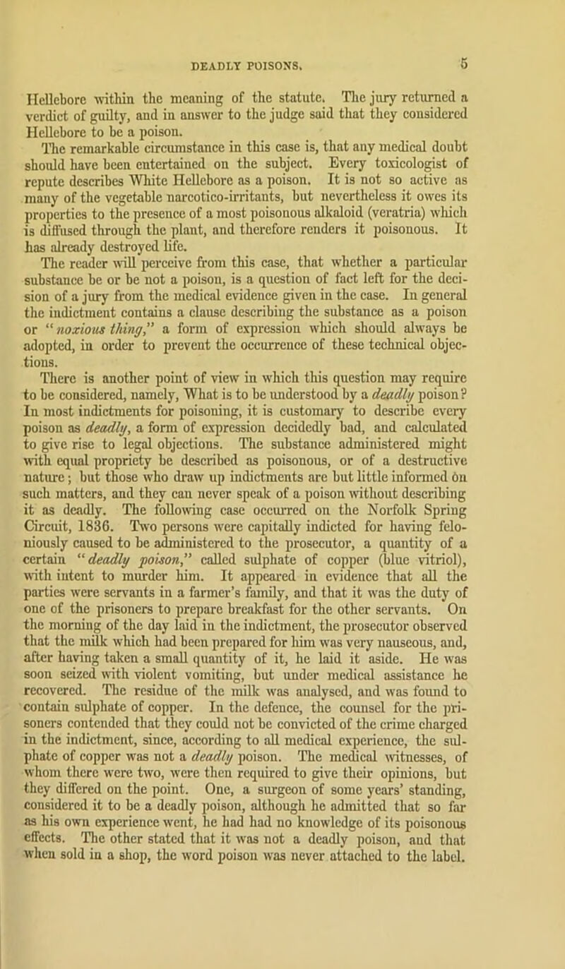 DEADLY POISONS. Hellebore within the meaning of the statute. The jury returned a verdict of guilty, and in answer to the judge said that they considered Hellebore to be a poison. ITic remarhable circumstance in this case is, that any medical doubt should have been entertained on the subject. Every toxicologist of repute describes White Hellebore as a poison. It is not so active as many of the vegetable narcotico-irritants, but nevertheless it owes its properties to the presence of a most poisonous alkaloid (veratria) wliich is dill'used through the plant, and therefore renders it poisonous. It has already destroyed life. The reader will perceive from this case, that whether a particular substance be or be not a poison, is a question of fact left for the deci- sion of a jury from the medical evidence given in the case. In general the iudictnient contains a clause describing the substance as a poison or “noxious thing a form of expression which should always be adopted, in order to prevent the occurrence of these technical objec- tions. There is another point of view in which this question may reqnirc to be considered, namely. What is to be imderstood by a deadly poison? In most indictments for poisoning, it is customary to describe every poison as deadly, a form of expression decidedly bad, and calculated to give rise to legal objections. The substance administered might with equal propriety be described as poisonous, or of a destructive nature; but those who draw up indictments are but little informed 6u such matters, and they can never speak of a poison without describing it as deadly. The following case occurred on the Norfolk Spring Circuit, 1836. Two persons w'ere capitally indicted for having felo- niously caused to he administered to the prosecutor, a quantity of a certain “deadly poison,” called sulphate of copper (blue vitriol), with intent to murder him. It appeared in evidence that all the parties were servants in a farmer’s family, and that it was the duty of one of the prisoners to prepare breakfast for the other servants. On the morning of the day laid in the indictment, the prosecutor observed that the milk w'hich had been prepared for liim was very nauseous, and, after having taken a small quantity of it, he laid it aside. He was soon seized with violent vomiting, but under medical assistance he recovered. The residue of the milk was analysed, and was found to contain sulphate of copper. In the defence, the comisel for the pri- soners contended that they could not be convicted of the crime charged in the indictment, since, according to all medical experience, the sul- phate of copper was not a deadly poison. The medical witnesses, of whom there were two, were then required to give their opinions, but they differed on the point. One, a surgeon of some years’ standing, considered it to be a deadly poison, although he admitted that so far as his own experience went, he had had no knowledge of its poisonous effects. The other stated that it was not a deadly poison, and that wlien sold in a sliop, the word poison was never attached to the label.