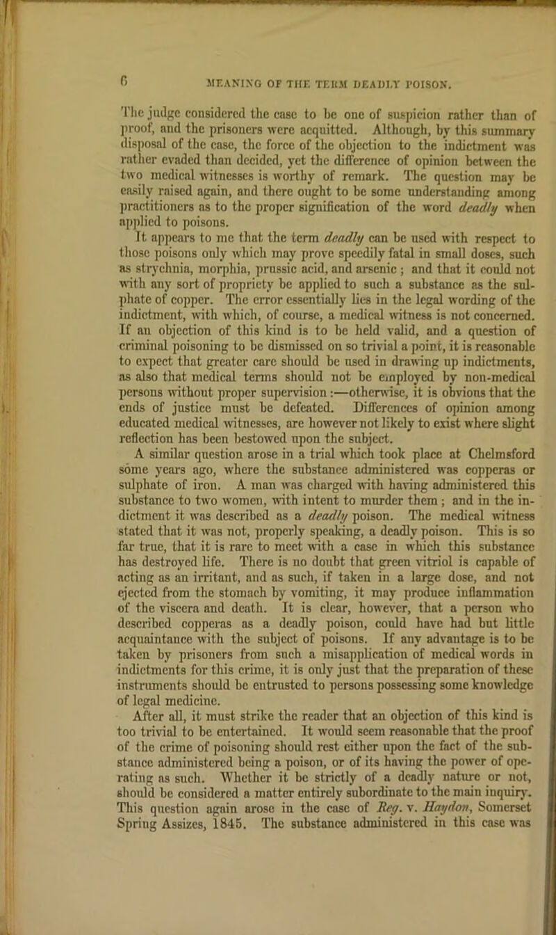 r> MEANING OF THE TEUM GEAUI.T I’OISON. The jiuljie considered the case to he one of suspicion rather tlian of proof, and the prisoners were acquitted. Although, by this summary disposal of the case, the force of the objection to the indictment was rntlier evaded than decided, yet the difference of opinion between the two medical witnesses is worthy of remark. The question may be easily raised again, and there ought to be some understanding ariiong l)raetitioncrs ns to the proper signification of the word deadly when npj)Iied to poisons. It ap])ears to me that the term deadly can be used with respect to those poisons only which may prove speedily fatal in small doses, such as strychnia, morphia, prussic acid, and arsenic; and that it could not with any sort of propriety be applied to such a substance as the sul- phate of copper. The error essentially lies in the legal wording of the indictment, with which, of course, a medical witness is not concerned. If an objection of this kind is to be held valid, and a question of criminal poisoning to be dismissed on so trivial a point, it is reasonable to expect that greater care should be used in drawing up indictments, ns also that medical tenns shoidd not be employed by non-medical persons without proper supervision;—othenrisc, it is obvions that the ends of justice must be defeated. Differences of opinion among educated medical witnesses, are however not likely to ciirt where slight reflection has been bestowed upon the subject. A similar question arose in a trial which took place at Chelmsford some ycai's ago, where the substance administered was copperas or sulphate of iron. A man was charged with having administered this substance to two women, with intent to murder them; and in the in- dictment it was described as a deadly poison. The medical witness stated that it was not, properly speaking, a deadly poison. This is so far true, that it is rare to meet with a case in winch this substance has destroyed life. Tliere is no doubt that green vitriol is capable of acting as an irritant, and as such, if taken in a large dose, and not ejected from the stomach by vomiting, it may produce inflammation of the viscera and death. It is clear, however, that a person who described copperas as a deadly poison, conld have had but little acquaintance with the subject of poisons. If any advantage is to be taken by prisoners from snch a misapplication of medical words in indictments for this crime, it is only just that the preparation of these instruments should be entrusted to persons possessing some knowledge of legal medicine. After all, it must strike the reader that an objection of this kind is too trivial to be entertained. It would seem reasonable that the proof of the crime of poisoning should rest cither upon the fact of the sub- stance administered being a poison, or of its having the power of ope- rating as such. Whether it be strictly of a deadly nature or not, should be considered a matter entirely subordinate to the main inquiry. Tliis question again arose in the case of deg. v. Haydon, Somerset Spring Assizes, 1845. The substance administered in this case was