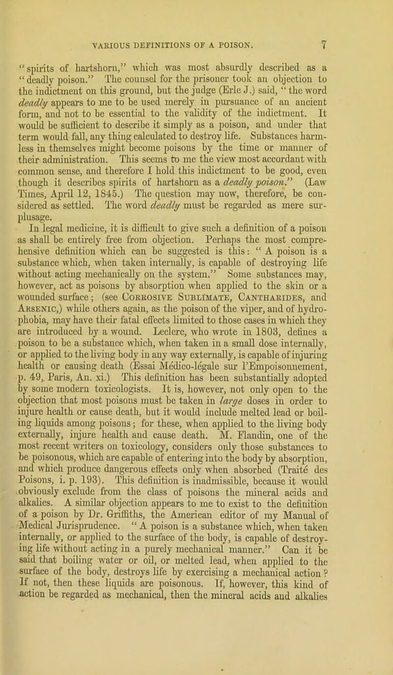 “spirits of hai-tshorii,” which was most absurdly described as a “ deadly poison.” The counsel for the prisoner took an objection to the indictment on this ground, but the judge (Erie J.) said, “ the word deadly appears to me to be used merely in pm’suauce of an ancient form, and not to be essential to the validity of the indictment. It would be sufficient to describe it simply us a poison, and under that term would fall, any thing calculated to destroy life. Substances harm- less in themselves might become poisons by the time or manner of their administration. This seems to me the view most accordant with common sense, and therefore I hold this indictment to be good, even though it describes spirits of hartshoi'u as a deadly poisoyi.” (Law Times, April 12, 1845.) The question may now, therefore, be con- sidered as settled. The word deadly must be regarded as mere sur- plusage. In legal medicine, it is difficult to give such a definition of a poison as shall be entii'ely free from objection. Perhaps the most compre- hensive definition which can be suggested is this; “ A poison is a substance which, when taken internally, is capable of destroying life without acting mechanically on the system.” Some substances may, however, act as poisons by absorption when applied to the skin or a wounded surface; (see Corrosive Sublimate, Cantuarides, and Arsenic,) while others again, as the poison of the viper, and of hydi-o- phobia, may have their fatal eflects limited to those cases in w'hich they are introduced by a wound. Leclerc, who wiote in 1803, defines a poison to bo a substance which, when taken in a small dose internally, or applied to the living body in any way externally, is capable of injuring health or causing death (Essai Medico-legale sur TEmpoisonnement, p. 49, Paris, An. xi.) Tliis definition has been substantially adopted by some modern toxicologists. It is, however, not only open to the objection that most poisons must be taken in large doses in order to injure health or cause death, but it would include melted lead or boil- ing liquids among poisons; for these, when applied to the living body externally, injure health and cause death. M. Plandin, one of the most recent writers on toxicology, considers only those substances to be poisonous, which are capable of entering into the body by absorption, and which produce dangerous elfects only when absorbed (Traite des Poisons, i. p. 193). This definition is inadmissible, because it would obviously exclude from the class of poisons the mineral acids and alkalies. A similar objection appears to me to exist to the definition of a poison by Dr. Griffiths, the American editor of my Manual of Medical Jurisprudence. “ A poison is a substance which, when taken internally, or applied to the surface of the body, is capable of destroy- ing life without acting in a purely mechanical manner.” Can it be said that boiling water or oU, or melted lead, when applied to the surface of the body, destroys life by exercising a mechanical action ? If not, then these liquids are poisonous. If, however, tliis kind of action be regarded as mechanied, then the mineral acids and alkalies