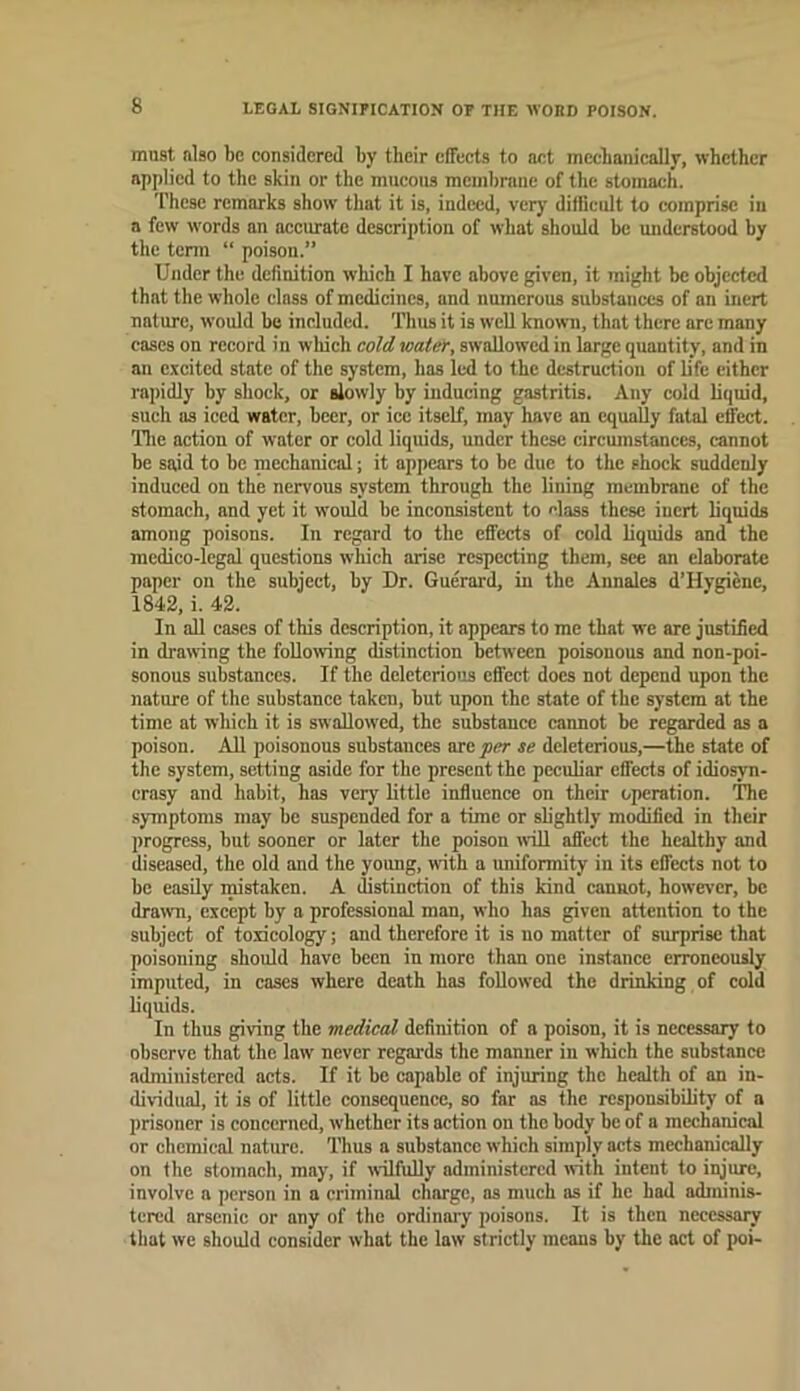 LEGAL SIGNIFICATION OE THE WORD POISON. must also be considered by their effects to act mecbaiiically, whether applied to the skin or the mucous membrane of the stomach. These remarks show that it is, indeed, very difficult to comprise in a few words an accurate description of what should he understood by the tenn “ poisou.” Under the definition which I have above given, it might be objected that the whole class of medicines, and numerous substances of an inert nature, would be included. Thus it is well known, that there arc many cases on record in wliich cold water, swallowed in large quantity, and in an excited state of the system, has led to the destruction of life either rapidly by shock, or slowly by inducing gastritis. Any cold liquid, such as iced water, beer, or ice itself, may have an equally fatal effect. Tlie action of water or cold liquids, under these circumstances, cannot he said to be mechanical; it appears to be due to the shock suddenly induced on the nervous system through the lining membrane of the stomach, and yet it would be inconsistent to class these inert liquids among poisons. In regard to the effects of cold liquids and the medico-legal questions which arise respecting them, see an elaborate paper on the subject, by Dr. Guerard, in the Annales d’Hygienc, 1842, i. 42. In all cases of this description, it appears to me that we arc justified in drawing the foUomng distinction between poisonous and non-poi- sonous substances. If the deleterious effect docs not depend upon the nature of the substance taken, but upon the state of the system at the time at which it is swallowed, the substance cannot be regarded as a poison. AH poisonous substances are per se deleterious,—the state of the system, setting aside for the present the peculiar effects of idiosyn- crasy and habit, has very little influence on their operation. The symptoms may be suspended for a time or slightly modified in their progress, but sooner or later the poison will affect the healthy and diseased, the old and the yoimg, with a uniformity in its effects not to be easily mistaken. A distinction of this kind cannot, however, be dra^vn, except by a professional man, who has given attention to the subject of toxicology; and therefore it is no matter of surprise that poisoning should have been in more than one instance erroneously imputed, in cases where death has followed the drinking of cold liquids. In thus giving the medical definition of a poison, it is necessary to observe that the law never regards the manner in which the substance administered acts. If it be capable of injuring the health of an in- dividual, it is of little consequence, so far as the responsibility of a prisoner is concerned, whether its action on the body be of a mechanical or chemical nature. Thus a substance which simply acts mechanically on the stomach, may, if wilfully administered with intent to ipjure, involve a person in a criminal charge, as much as if he had adminis- tered arsenic or any of the ordinaiy poisons. It is then necessary that we should consider what the law strictly means by the act of poi-