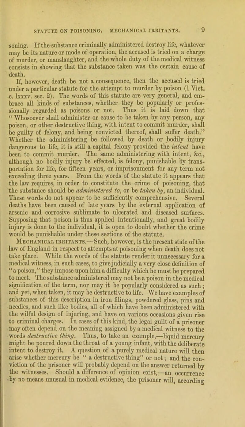 soning. If the substance criminally administered destroy life, whatever may be its nature or mode of operation, the accused is tried on a charge of murder, or manslaughter, and the whole duty of the medical witness consists in showing that the substance taken was the certain cause of death. If, however, death be not a consequence, then the accused is tried under a particular statute for the attempt to murder by poison (1 Viet, c. k.xxv. sec. 2). The words of this statute arc very general, and em- brace all kinds of substances, whether they be popularly or profes- sionally regarded as poisons or not. Thus it is laid down that “ Whosoever shall administer or cause to be taken by any person, any poison, or other destructive thing, with intent to commit murder, shall be guilty of felony, and being convicted thereof, shall suffer death.” Whether the administering be followed by death or bodily injury dangerous to life, it is still a capital felony provided the intent have been to commit murder. The same administering with intent, &c., although no bodily injury be effected, is felony, punishable by trans- portation for life, for fifteen years, or imprisonment for any term not exceeding three years. From the words of the statute it appears that the law requires, in order to constitute the crime of poisoning, that the substance should be administered to, or be taken by, an individual. These words do not appear to be sufificiently comprehensive. Several deaths have been caused of late years by the external application of arsenic and corrosive sublimate to ulcerated and diseased surfaces. Supposing that poison is thus applied intentionally, and great bodily injury is done to the individual, it is open to doubt whether the crime would be punishable under these sections of the statute. Mechanical irritants.—Such, however, is the present state of the law of England in respect to attempts at poisoning when death does not take place. Wliile the words of the statute render it unnecessary for a medical witness, in such cases, to give judicially a very close definition of “a poison,” they impose upon him a difficulty which he must be prepared to meet. Tlic substmice administered may not be a poison in the medical signification of the term, nor may it he popularly considered as such; and yet, when taken, it may be destructive to life. We have examples of substances of this description in iron filings, powdered glass, pins and needles, and such like bodies, aU of which have been administered ivith the wilful design of injuring, and have on various occasions given rise to criminal charges. In cases of this kind, the legal guilt of a prisoner may often depend on the meaning assigned by a medical witness to the words destructive thing. Thus, to take an example,—liquid mercury might he poured down the throat of a young infant, with the deliberate intent to destroy it. A question of a purely medical nature will then arise whether mercury be “ a destructive thing” or not; and the con- viction of the prisoner will probably depend on the answer returned by the witnesses. Should a difference of opinion exist,—an occurrence by no means unusual in medical evidence, the prisoner will, according