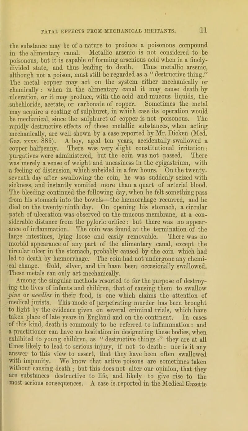 FATAL EFFECTS FllOM MECHANICAL IRKITANTS. the substance may be of a nature to produce a poisonous compound in the alimentaiy canal, hletallic arsenic is not considered to be poisonous, but it'is capable of forming arsenious acid when in a finely- divided state, and thus leading to death. Thus metallic arsenic, although not a poison, must still be regarded as a “ destructive thing.” The metal copper may act on the system either mechanically or chemically: when in the alimentary canal it may cause death by ulceration, or it may produce, with the acid and mucous liquids, the subchloride, acetate, or carbonate of copper. Sometimes the metal may acquire a coating of sulphuret, in which case its operation would be mechanical, since the sulphuret of copper is not poisonous. The rapidly destructive effects of these metallic substances, when acting mechanically, are well shonm by a case reported by Mr. Dicken (Med. Gaz. XXXV. 885). A boy, aged ten years, accidentally swallowed a copper halfpenny. Tliere was very slight constitutional irritation : purgatives w'ere administered, but the coin was not passed. There was merely a sense of weight and uneasiness in the epigastrium, with a feeling of distension, which subsided in a fe\v hours. On the twenty- seventh day after swaUomng the coin, he was suddenly seized with sickness, and instantly vomited more than a quart of arterial blood. The bleeding continued the following day, when he felt something pass from his stomach into the bowels—the hmmorrhage recurred, and he died on the twenty-ninth day. On opening his stomach, a circular patch of ulceration was observed on the mucous membrane, at a con- siderable distance from the pyloric orifice: but there was no appear- ance of inflammation. The coin w'as fomid at the termination of the large intestines, lying loose and easily removable. There was no morbid appearance of any part of the alimentary canal, except the circular ulcer in the stomach, probably caused by the coin which had led to death by hmmorrhage. The coin had not undergone any chemi- cal change. Gold, silver, and tin have been occasionally swallowed. These metals can only act mechanically. Among the singular methods resorted to for the purpose of destroy- ing the lives of infants and children, that of causing them to swallow pins or needles in their food, is one which claims the attention of medical jurists. This mode of perpetrating murder has been brought to light by the evidence given on several criminal trials, which have taken place of late yeais in England and on the continent. In cases of this kind, death is commonly to bo referred to inflammation: and a practitioner can have no hesitation in designating these bodies, when exhibited to young children, as “ destructive thiugs they are at all times likely to lead to serious injiuy, if not to death: nor is it any answer to this view to assert, that they have been often swallowed ivith impunity. We know that active poisons are sometimes taken without causing death ; but this does not alter our opinion, that they are substances destnietive to life, and likely to give rise to the most serious consequences. A case is. reported in the Medical Gazette