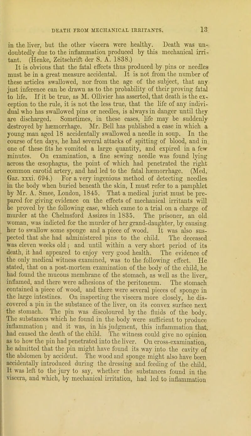 in the liver, hut the other viscera were healthy. Death was un- doubtedly due to the indammation produced by this mechauical irri- tant. (Henke, Zeitschrift der S. A. 1838.) It is obvious that the fatal effects thus produced by pins or needles must be in a great measure accidental. It is not from the number of these articles swallowed, nor from the age of the subject, that any just inference can be drawm as to the probability of their proving fatal to life. If it be true, as M. Ollivier has asserted, that death is the ex- ception to the rule, it is not the less true, that the life of any indivi- dual who has swallowed pins or needles, is always in danger until they ai'e discharged. Sometimes, in these cases, life may be suddenly destroyed by haimorrhage. Mr. Bell has published a case in which a young man aged 18 accidentally swallowed a needle in soup. In the course of ten days, he had several attacks of spitting of blood, and in one of these fits he vomited a large quantity, and expired in a few minutes. On examination, a fine sewing needle was found Ijing across the oesophagus, the point of which had penetrated the right common carotid artery, and had led to the fatal hcemon’hage. (Med. Gaz. ixxi. 694.) For a very ingenious method of detecting needles in the body when buried beneath the sMn, I must refer to a pamphlet by Mr. A. Smee, London, 1845. That a medical jurist must be pre- pai’cd for giving evidence on the effects of mechanical irritants will be proved by the following case, wliich came to a trial on a charge of mm’der at the Chelmsford Assizes in 1835. The prisoner, an old woman, was indicted for the murder of her grand-daughter, by causing her to sw'allow some sponge and a piece of wood. It was also sus- pected that she had administered pins to the child. The deceased was eleven weeks old; and until within a very short period of its dcatli, it had appeared to enjoy vciy good health. The evidence of the only medical witness examined, was to the following effect. He stated, that on a post-mortem examination of the body of the child, he had found the mucous membrane of the stomach, as well as the liver, inflamed, and there w'ere adhesions of the peritoneum. The stomach contained a piece of wood, and there were several pieces of sponge in the large intestines. On inspecting the viscera more closely, he dis- covered a pin in the substance of the liver, on its convex surface ne.xt the stomach, llic piu was discoloured by the fluids of the body. The substances which he foimd in the body w’cre suflieient to produce inflanmiation ; and it was, iu his judgment, this inflammation that, had caused the death of the child. Tlic witness could give no opinion as to how the pin had penetrated into the liver. On cross-examination, he admitted that the pin might have found its way into the cavity of the abdomen by accident. The wood and sponge might also have been accidentally introduced during tbe di'essiug and feeding of the child. It was left to the jury to say, whether tlie substances found in the viscera, and wliich, by mechauical irritation, had led to iuttununation