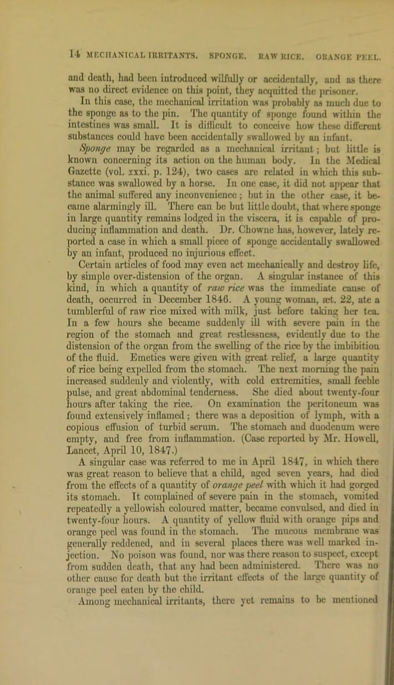 U JIECIIANICAI, IIIUITANTS. SPONGE. RAW ItICE. ORANGE PEEL, and death, had been introduced wilfuUy or accidentally, and as there was no direct evidence on this iwint, they acquitted the prisoner. In tliis case, the meclianical irritation was probably as much due to the sponge as to the pin. The quantity of S|>onge found witliin the intestines was sniaO. It is difiicult to conceive how these different substances could have been accidentally swallowed by an infant. Sponge may be regarded as a mechauic-al irritant; but little is known concerning its action on the human body. In the Medical Gazette (vol. zxxi. p. 124), two cases are rclati^ in which this sub- stance was swallowed by a horse. In one case, it did not api>car that the animal suffered any inconvenience; but in the other ease, it be- oame alarmingly HI. There can be but little doubt, that where sjionge in large quantity remains lodged in the viscera, it is capable of pro- ducing inflammation and death. Ur. Chownc lias, howci’er, lately re- ported a cose in which a small piece of sponge accidentally swallowed by an infant, produced no injurious effect. Certain articles of food may even act mechanically and destroy life, hy simple over-distension of the organ. A singular instance of this kind, in which a quantity of raw rice was the immediate cause of death, occurred in December 1846. A young woman, set. 22, ate a tumblcrfid of raw rice mixed with milk, just before taking her tea. In a few hours she became suddenly ill with severe ]iain in the region of the stomach and great restlessness, evidently due to the distension of the organ from tbe swelling of the rice by the imbibition of the fluid. Emetics were given with great relief, a large quantity of rice being expelled from the stomach. The next moniing the pain increased suddenly and violently, with cold extremities, small feeble pulse, and great abdominal tenderness. She died about twenty-four hours after taking the rice. On examination the peritoneum was found extensively inflamed; there was a deposition of lymph, with a copious effusion of turbid scrum. The stomach and duodenum were empty, and free from inflammation. (Case reported by Mr. Howell, Lancet, April 10, 1847.) A singular case was referred to me in April 1847, in which there was great reason to believe that a child, aged seven years, had died from the effects of a quantity of orange peel with which it had gorged its stomach. It complained of severe pain in the stomach, vomited repeatedly a yellowish coloured matter, became convulsed, and died in twenty-four hours. A quantity of yellow tluid with orange i>ips and orange peel was found in the stomach. The mucous membrane was generally reddened, and in several places there was well marked in- jection. No poison was found, nor was there reason to suspect, except from sudden death, that any had been administered. There was no other cause for deiith but the irritant effects of the large quantify of orange peel eaten by the child. Among mechanical irritants, there yet remains to be mentioned