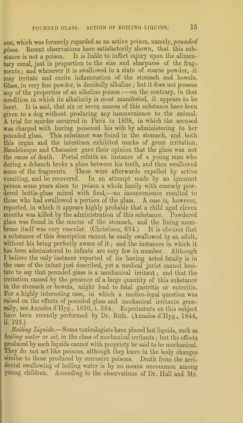 one, which was formerly regarded as au active poison, namely,pounded glass. Recent observations have satisfactorily shown, that this sub- stance is not a poison. It is liable to inflict injury upon the alimen- tary canal, just in proportion to the size and sharpness of the frag- ments ; and whenever it is swallowed in a state of coarse powder, it may irritate and excite inflammation of the stomach and bowels. Glass, in very fine powder, is decidedly alkaline; hut it does not possess any of the properties of au alkaline poison:—on the contrary, in that condition in which its alkalinity is most manifested, it appears to he inert. It is said, that six or seven ounces of this substance have been given to a dog without producing any inconvenience to the animal. A trial for murder occurred in Paris in 1808, in which the accused was charged with having poisoned Ids wife by administering to her pounded glass. This substance was found in the stomach, and both this organ and the intestines exhibited marks of great irritation. Baudelocque and Chaussicr gave their opinion that the glass was not the cause of death. Portal relates an instance of a yomig man who during a debauch broke a glass between his teeth, and then swallowed some of the fragments, 'llicse were afterwards expelled by active vomiting, and he recovered. In an attempt made by an ignorant person some years since to poison a whole family with coarsely pow- dered bottle-glass mixed with food,—no inconvenience resulted to those who had swallowed a portion of the glass. A case is, however, reported, in which it appeal's highly probable that a child aged eleven months was kUled by the administration of this substance. Powdered glass was found in the mucus of the stomach, and the lining mem- brane itself was very vascular. (Christison, 054.) It is obvious that a substance of this description cannot be easily swallowed by an adult, without his being perfeetly aware of it; aud the instances in which it has been administered to infants ai'c very few in number. Although I believe the only instance reported of its having acted fataUv is in the case of the infant just described, yet a medical jurist cannot hesi- tate to say that pounded glass is a mechanical irritant; and that the irritation caused by the presence of a large ipiantity of this substance in the stomach or bowels, might lead to fatal gastritis or enteritis. For a higldy interesting case, in which a medico-legal question was raised on the effects of pounded glass and mechanical irritants gene- rally, see Annales d’Hyg., 1830, i. 3G4. Experiments on this subject have been recently performed by Dr. Rufz. (Auualcs d’Hyg., 1844, ii. 195.) Boiling Liquids.—Some toxicologists Imve placed hot liquids, such as boiling water or oil, in the class of mechanical irritants; but the efi'ccls produced by such liquids cannot with propriety be said to be mechauical. They do not act like poisons, although they leave in the body changes similar to those produced by corrosive poisons. Death from the acci- dental swallowing of boiling water is by no means uncommon among young children. According to the observations of Dr. Hall aud Mr.