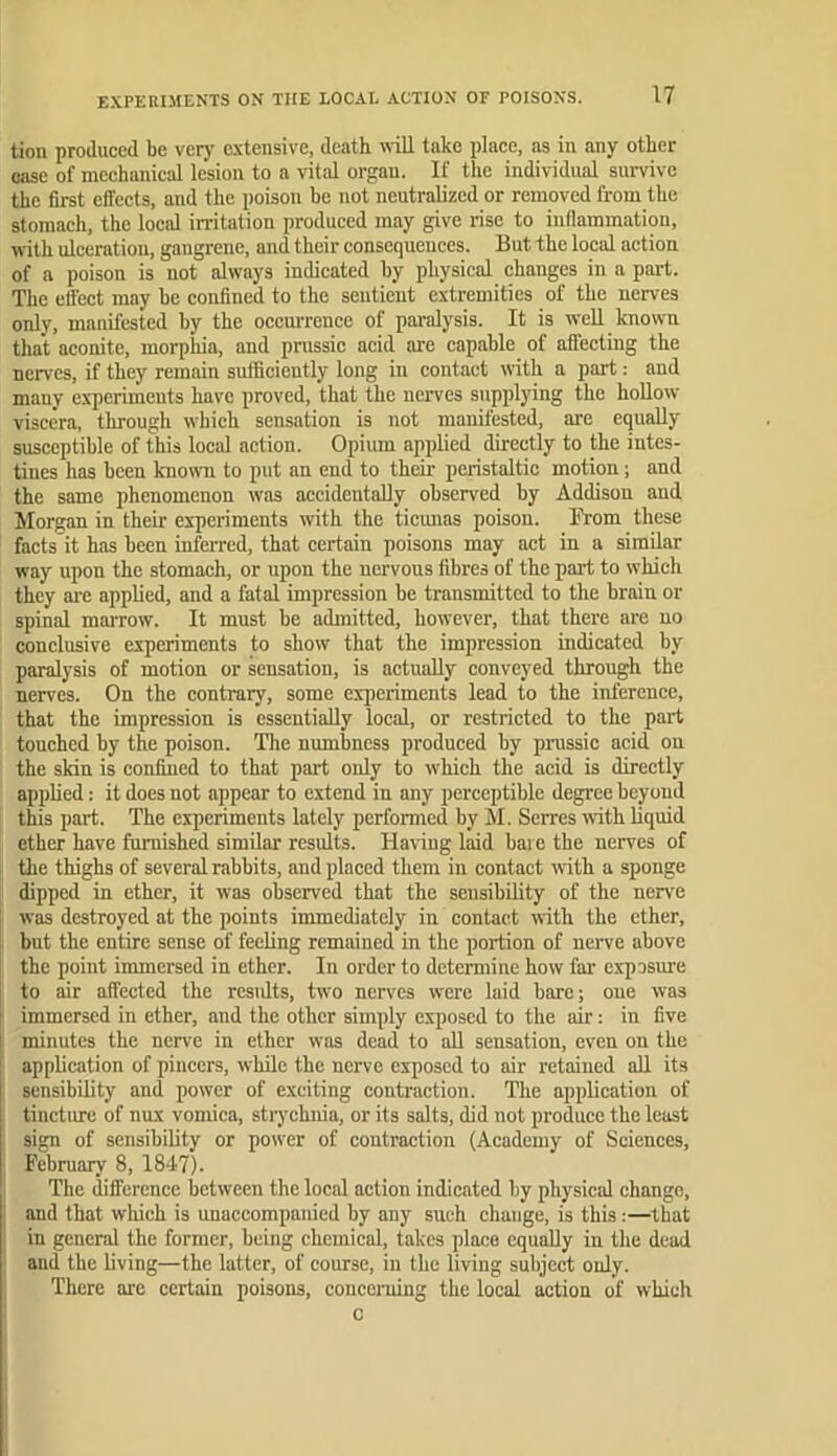 EXPERIMENTS ON THE LOCAL ACTION OF POISONS. tion produced be very c.\tensive, death mtU take place, as in any other ease of mechanical lesion to a vitid organ. If the individnal survive the first cfl'ccts, and the poison he not neutralized or removed from the stomach, the local irritation produced may give rise to inflammation, with ulceration, gangrene, and their consequences. But the local action of a poison is not always indicated by physical changes in a part. The effect may be confined to the sentient extremities of the nerves only, manifested hy the oecm-rencc of paralysis. It is well known that aconite, morphia, and prussic acid are capable of affecting the nerves, if they remain sufficiently long in contact with a part: and many experiments have proved, that the nerves supplying the hoUow viscera, through which sensation is not manifested, are equally susceptible of this local action. Opium applied directly to the intes- tines has been kniown to put an end to their peristaltic motion; and the same phenomenon was accidentally observed by Addison and Morgan in their ex'periments with the ticunas poison. From these facts'it has been inferred, that certain poisons may act in a similar way upon the stomach, or upon the nervous fibres of the part to which they are applied, and a fatal impression be transmitted to the brain or spinal marrow. It must be admitted, however, that there are no conclusive experiments to show that the impression indicated by paralysis of motion or sensation, is actually conveyed through the nerves. On the contrary, some experiments lead to the inference, that the impression is essentially local, or restricted to the part touched by the poison. The numbness produced by prussic acid on the skin is confined to that part only to which the acid is directly applied: it does not appear to extend in any perceptible degree beyond this part. The experiments lately performed by M. Serres vrith liquid ether have furnished simOar results. Having laid bare tbe nerves of the thighs of several rabbits, and placed them in contact with a sponge dipped in ether, it was observed that the sensibility of the nerve was destroyed at the points immediately in contact with the ether, bnt the entire sense of feeling remained in the portion of nerve above the point immersed in ether. In order to determine how far exposure to air affected the residts, two nerves w'ere laid bare; oue was immersed in ether, and the other simply exposed to the air: in five minutes the nerve in ether was dead to aU sensation, even on the application of pincers, while the nerve exposed to air retained all its sensibility and power of exciting contraction. The application of tinctme of nux vomica, strychnia, or its salts, did not produce the least sign of sensibility or power of contraction (Academy of Sciences, February 8, 1847). The difference between the local action indicated by physical change, and that which is unaccompanied by any such change, is this:—that in general the former, being chemical, takes place equally in the dead and the living—the latter, of course, in the living subject only. There are certain poisons, concerning the local action of which c