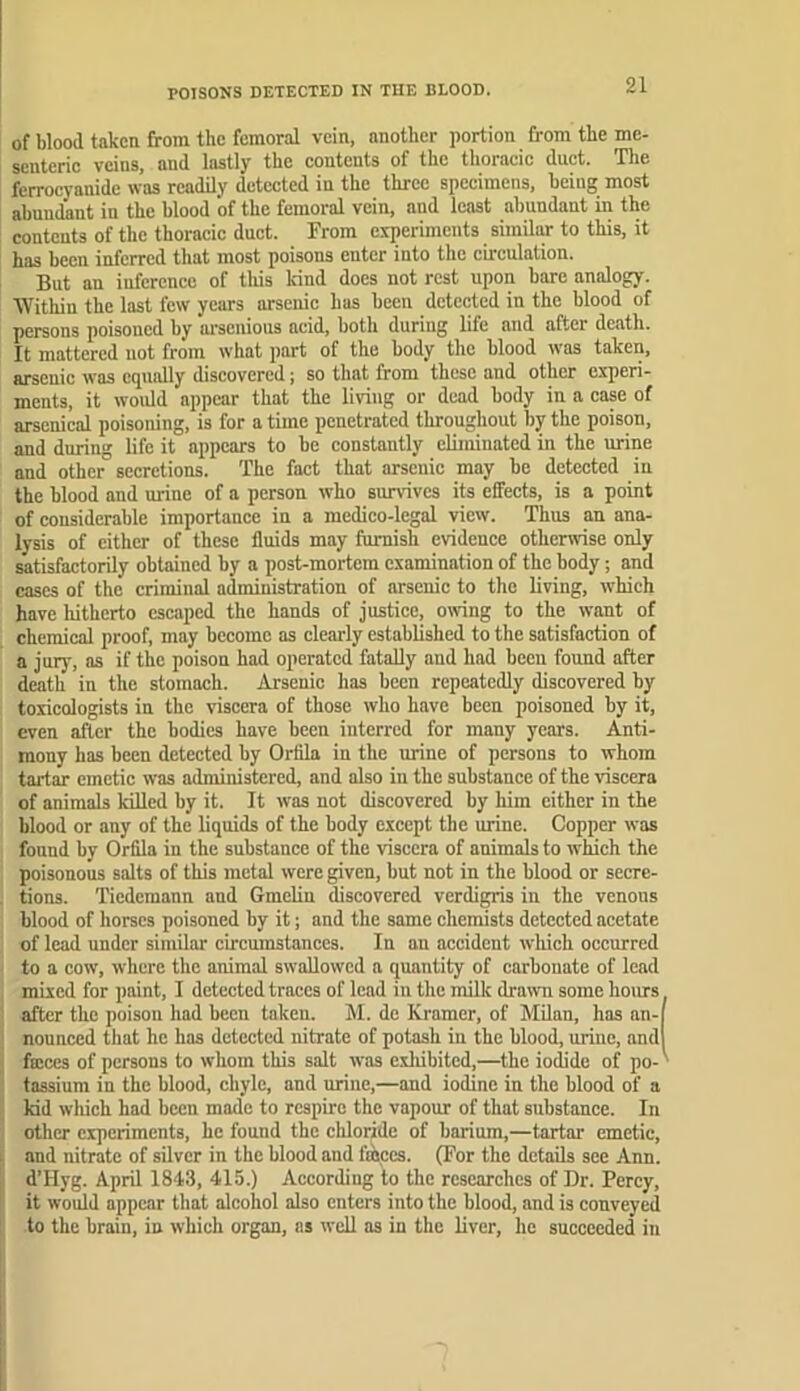 POISONS DETECTED IN TUE BLOOD. of blood taken from the femoral vein, another portion from the me- senteric veins, and lastly the contents of the thoracic duct. Tlie ferrocyanide was readily detected in the three specimens, being most abundant in the blood of the femoral vein, and least abundant in the contents of the thoracic duct. From experiments similar to this, it has been inferred that most poisons enter into the circulation. But an inference of this kind does not rest upon bare analogy. Within the last few years arsenic has been detected in the blood of persons poisoned by ai'scnious acid, both during life and after death. It mattered not from what part of the body the blood was taken, arsenic was equally discovered; so that from these and other experi- ments, it would appear that the living or dead body in a case of arsenical poisoning, is for a time penetrated throughout by the poison, and during life it appears to be constantly eliminated in the urine and other secretions. The fact that arsenic may be detected in the blood and urine of a person who survives its effects, is a point of considerable importance in a medico-legal view. Thus an ana- lysis of cither of these fluids may furnish evidence otherwise only satisfactorily obtained by a post-mortem examination of the body; and cases of the criminal administration of arsenic to the living, which have hitherto escaped the hands of justice, mving to the want of chemical proof, may become as clearly established to the satisfaction of a jury, as if the poison had operated fatally and had been found after death in the stomach. Arsenic has been repeatedly discovered by toxicologists in the viscera of those who have been poisoned by it, even after the bodies have been interred for many years. Anti- mony has been detected by Oriila in the urine of persons to whom tartar emetic was administered, and also in the substance of the viscera of animals killed by it. It was not discovered by him cither in the blood or any of the liquids of the body except the urine. Copper was found by Orfila in the substance of the viscera of animals to which the poisonous salts of this metal were given, but not in the blood or secre- tions. Tiedemann and Gmelin discovered verdigris in the venous blood of horses poisoned by it; and the same chemists detected acetate of lead under similar circumstances. In an accident which occurred to a cow, where the animal swallowed a quantity of carbonate of lead mixed for paint, 1 detected traces of lead in the milk drawn some hours after the poison had been taken. M. de Kramer, of Milan, has an- nounced that he has detected nitrate of potash in the blood, urine, and faices of persons to whom this salt was exliibited,—the iodide of po- tassium in the blood, chyle, and urine,—and iodine in the blood of a kid which had been made to respire the vapour of that substance. In other experiments, he found the chloride of barium,—tartar emetic, and nitrate of silver in the blood and fasces. (For the details see Ann. d’Hyg. April 1843, 415.) According to the researches of Dr. Percy, it would appear that alcohol also enters into the blood, and is conveyed to the brain, in which organ, as svell as in the liver, he succeeded in