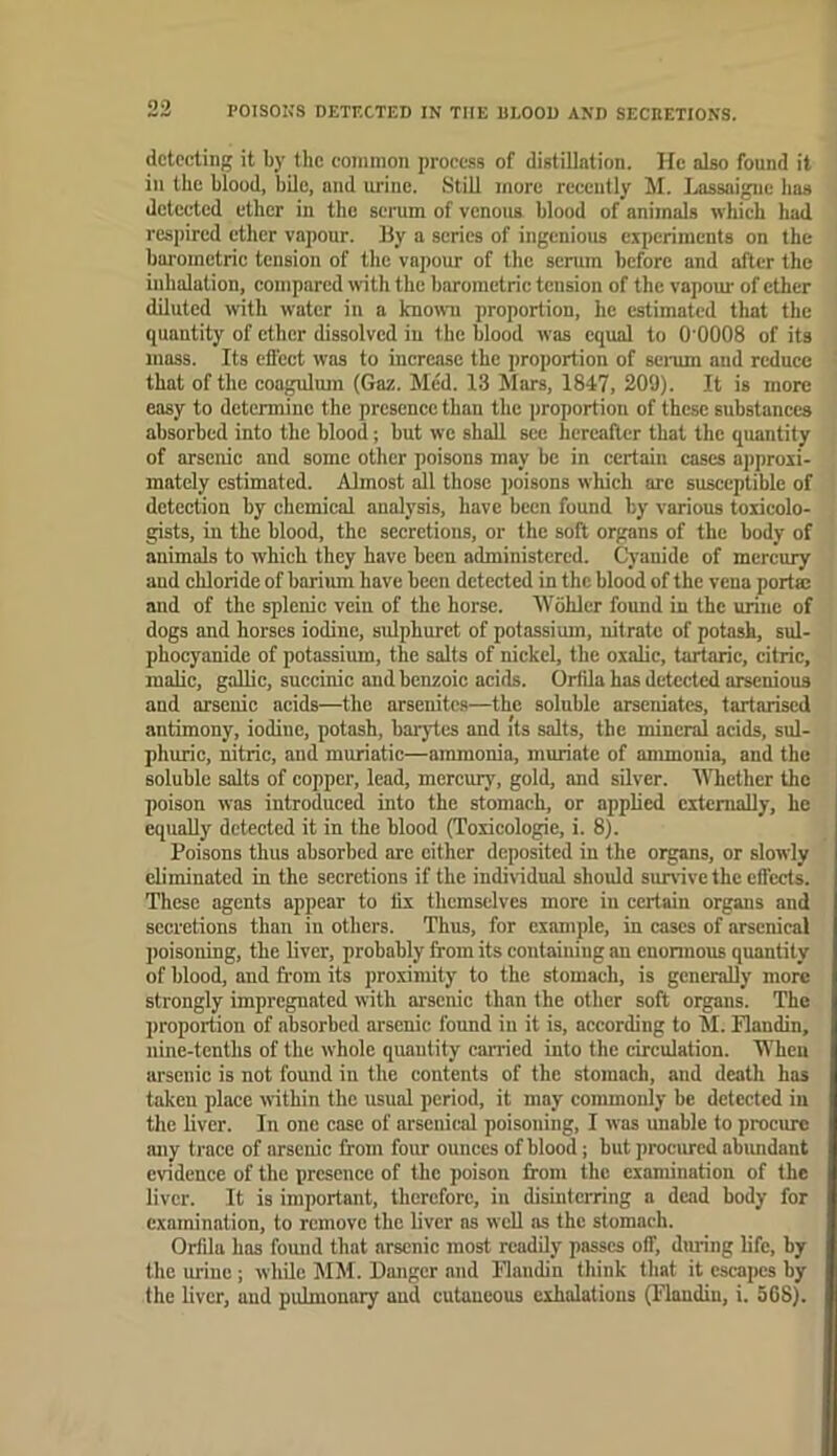 POISONS DETF.CTED IN THE ULOOI) AND SECEETIONS. detecting it by the common process of distillation. He also found it in the blood, bile, and urine. Still more recently hi. lAissaigne has detected ether in the serum of venous blood of animals whieh had res])ircd ether vapour. Hy a series of ingenious experiments on the barometric tension of the vapour of the serum before and after the inhalation, eompared with the barometric tension of the vapom' of ether diluted with water iu a known proportion, he estimated that the quantity of ether dissolved iu the blood was equal to O'OOOS of its mass. Its effect was to increase the proportion of senun aud reduce that of the coa^um (Gaz. Med. 13 Mars, 1847, 209). It is more easy to determine the presence than the proportion of these substances absorbed into the blood; hut we shall sec hereaflcr that the quantity of arsenic and some other poisons may be in certain cases aiiproxi- mately estimated. Almost il those poisons which arc susceptible of detection by chemical analysis, have been found by various toxicolo- gists, in the blood, the secretions, or the soft organs of the body of animals to which they have been administered. Cyanide of mercury aud chloride of barium have been detected in the blood of the vena porta: and of the splenic vein of the horse. Wohler found in the urine of dogs and horses iodine, sidphuret of potassium, nitrate of potash, sul- phocyanidc of potassium, the salts of nickel, the oxalic, tartaric, citric, maUc, gaUic, succinic and benzoic acids. Orfila has detected arsenious and arsenic acids—the arsenitc.s—the soluble arseniates, tarfarised antimony, iodine, potash, baiytes and its salts, the mineral acids, sul- phuric, nitric, and muriatic—ammonia, muriate of ammonia, and the soluble salts of copper, lead, mercury, gold, and silver. MTiether the poison was introduced into the stomach, or applied citcmally, he equally detected it in the blood (Toiicologie, i. 8). Poisons thus absorbed are either deposited in the organs, or slowly eliminated in the secretions if the individual should survive the effects. These agents appear to fix themselves more in certain organs and secretions than in others. Thus, for example, in cases of arsenical poisoning, the liver, probably from its containing an cnonnous quantity of blood, and from its proximity to the stomach, is generally more strongly impregnated with arsenic than the other soft organs. The proportion of absorbed arsenic found iu it is, according to M. Flandin, nine-tenths of the whole quantity canned into the circulation. When arsenic is not found in the contents of the stomach, and deatli has taken place within the usual period, it may commonly be detected iu the liver. In one case of arsenical poisoning, I was unable to procure any trace of arsenic from four ounces of blood; but procured abimdant evidence of the presence of the poison from the examination of the liver. It is important, therefore, in disinterring a dead body for examination, to remove the liver ns well as the stomach. Orfda has found that arsenic most readily passes off, during life, by the urine; while MM. Danger and Handin think that it escapes by the liver, aud pulmonary and cutaneous exhalations (Flandin, i. 5C8).