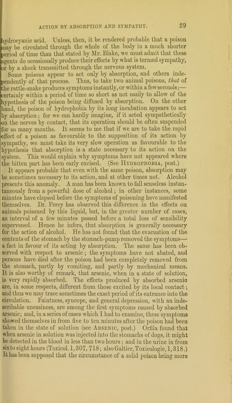 ACTION BY ABSORPTION AND SYMPATHY. lydrocyanic acid. Unless, then, it be rendered probable that a poison nay be cireulated through the whole of the body in a much shorter period of time than that stated by Mr. Make, we must admit that these igents do occasionally produce their effects hy what is termed sympathy, or by a shock transn'iitted through the nervous sptem. Some poisons appear to act only by absorption, and others inde- pendently of that process. Thus, to take two animal poisons, that of the rattle-snake produces symptoms instantly, or within a few seconds;— certainly within a period of time so short as not easily to aUow of the hypothesis of the poison being diffused by absoqition. On the other hand, the poison of hydrophobia by its long incubation appears to act by absorption j for we can hardly imagine, if it acted sympathetically on the nerves by contact, that its operation should be often suspended for so many months. It seems to me that if we are to take the rajiid effect of a poison as favourable to the supposition of its action by sympathy, we must take its very slow operation as favourable to the hypothesis that absorption is a state necessary to its action on the system. This woidd explain why symptoms have not appeai'cd where the bitten part has been caidy excised. (See Hydrophobia, post.) It appears probable that even with the same poison, absorption may be sometimes necessary to its action, and at other times not. Alcohol presents this anomaly. A man has been known to fall senseless instan- taneously from a powerful dose of alcohol; in other instances, some minutes have elapsed before the symptoms of poisoning have manifested themselves. Dr. Percy has observed this difference in the effects on animals poisoned by this liquid, but, in the greater number of cases, an interval of a few minutes passed before a total loss of sensibility supei-vened. Hence he infers, that absorption is generally necessary for the action of alcohol. He has not fomid that the evacuation of the contents of the stomaeli by the stomaeh-pmnp removed the symptoms— a fact in favour of its acting by absorption. The same has been ob- served with respect to arsenic; the symptoms have not abated, and persons have died after the poison had been completely removed from the stomach, partly by vomiting, and partly by mechanical means. It is also worthy of remai'k, that arsenic, when in a state of solution, b very rapidly absorbed. 'Hie effects produced by absorbed arsenio ai-e, in some respects, different flora those excited by its local contact; and thus we may trace sometimes the exact period of its entrance into the circidation. Faintness, syncope, and general depression, with an inde- scribable uneasiness, are among the first symptoms caused by absorbed arsenic; and, in a series of cases which I had to examine, these symptoms showed themselves in from five to ten minutes after the poison had been taken in the state of solution (see Arsenic, post.) Orlila found that when arsenic in solution was injected into the stomachs of dogs, it might be detected in the blood in less than two hom's; and in the mine in from six to eight hours (Toxicol. 1,307,718; also G altier. Toxicologic, 1,318.) It has been supposed that the circumstance of a solid poison being more