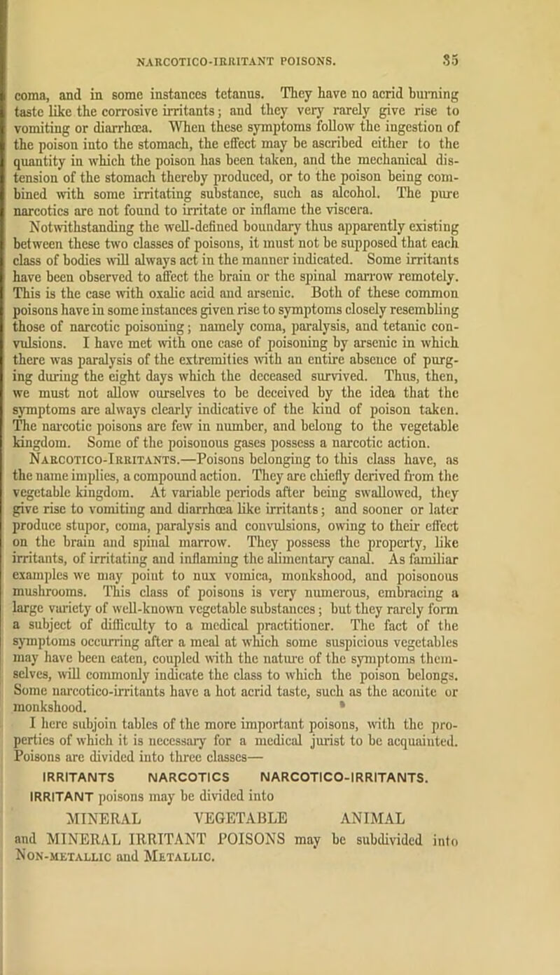 NARCOTICO-IBRITANT POISONS. •?5 coma, and in some instances tetanus. They have no acrid huniing taste like the corrosive irritants; and they very rarely give rise to vomiting or diarrhcea. When these symptoms follow the ingestion of the poison into the stomach, the effect may be ascribed either to the quantity in which the poison has been taken, and the mechanical dis- tension of the stomach thereby produced, or to the poison being com- bined mth some irritating substance, such as alcohol. The pure narcotics are not found to irritate or inflame the viscera. Notwithstanding the well-defined boundary thus apparently existing between these two classes of poisons, it must not be supposed that each class of bodies >vill always act in the manner indicated. Some irritants have been observed to affect the brain or the spinal man'ow remotely. This is the case with oxalic acid and arsenic. Both of these common poisons have in some instances given rise to symptoms closely resembling those of narcotic poisoning; namely coma, paralysis, and tetanic con- vidsions. I have met with one case of poisoning by arsenic in which there was paralysis of the extremities with an entire absence of purg- ing during the eight days which the deceased survived. Thus, then, we must not allow ourselves to be deceived by the idea that the symptoms are always clearly indicative of the kind of poison taken. The nai'cotic poisons are few in number, and belong to the vegetable kingdom. Some of the poisonous gases possess a narcotic action. Naecotico-Irritants.—Poisons belonging to this class have, as the name implies, a compound action. They are chiefly derived fi om the vegetable kingdom. At variable periods after being swallowed, they give rise to vomiting and diarrhoea like irritants; and sooner or later produce stupor, coma, paralysis and convulsions, owing to their effect on the brain and spinal marrow. They possess the property, like irritants, of irritating and inflaming the alimentary canal. As familiar examples we may point to nux vomica, monkshood, and poisonous mushrooms. This class of poisons is very numerous, embracing a large vui’iety of well-known vegetable substances; but they rarely form a subject of difficulty to a medical practitioner. The fact of the sjunptoms occurring after a meal at which some suspicious vegetables may have been eaten, coupled with the natm'e of the symptoms them- selves, will commonly indicate the class to wliich the poison belongs. Some uarcotico-irritants have a hot acrid taste, such as the aconite or monkshood. • I here subjoin tables of the more important poisons, wfith the pro- perties of which it is necessary for a medical jurist to be acquainted. Poisons are divided into tluee classes— IRRITANTS NARCOTICS NARCOTICO-IRRITANTS. IRRITANT poisons may be divided into MINERAL VEGETABLE ANIMAL and MINERAL IRRITANT POISONS may be subdivided into Non-metallic and Metallic.