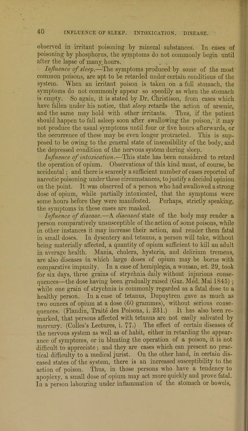 INFLUENCE OF SLEEP. INTOXICATION. DISEASE. observed in irritant poisoning by mineral substances. In cases of poisoning by phosphorus, the syinptoms do not commonly begin until after the lapse of many, hours. Influence of sleep.—The symptoms produced by some of the most common poisons, are apt to be retarded under certain conditions of the system. When an irritant poison is taken on a full stomach, the symptoms do not commonly appeim so speedily as wlien the stomach is empty. So again, it is stated by Dr. Christison, from cases which hayc fallen under his notice, that sleep retards the action of arsenic, and the same may hold vyith other irritants. Thus, if the patient should happen to fall asleep soon after swallowing the poison, it may not produce the usual symptoms nutil four or fiye hours afterwards, or the occurrence of these may be even longer protracted. This is sup- posed to be owiug to the general state of insensibility of the body, and the depressed condition of the nervous system during sleep. Injluetice of intoxication.—This state has been considered to retard the operation of opium. Observations of this kind must, of course, be accidental; and there is scarcely a sufficient number of cases reported of nai'cotic poisoning under these circumstances, to justify a decided opinion on the ))oint. It was observed of a person who had swallowed a strong dose of opium, wlule partially intoxicated, that the symptoms were some hours before they were manifested. Perhaps, strictly speaking, the syTiiptoms in these cases are masked. Influence of disease.—A diseased state of the body may render a person comparatively unsusceptible of the action of some poisons, while in other instances it may increase their action, and render them fatal in small doses. In dysentery and tetanus, a person will take, without being materially affected, a quantity of opium sufficient to kill au adult in average healtb. Mania, cholera, hysteria, and delirium tremens, are also diseases in which large doses of opimu may be borne with comparative impunity. In a case of hemiplegia, a woman, mt. 29, took for six days, three grains of stryehnia daily without injurious conse- quences—the dose having been gradually raised (Gaz. hied. Mai 1845); while one grain of strychnia is commouly regarded as a fatal dose to a healthy person. In a case of tetanus, Dupuytren gave as much as two ounces of opium at a dose (00 grammes), without serious conse- queuces. (Flandin, Traite des Poisons, i. 231.) It has also been re- marked, that persons affected with tetanus are not easily salivated by mercury. (Collcs’s Lectures, i. 77.) The effect of certain diseases of the nervous system as well as of habit, either in retarding the appear- ance of symptoms, or in blunting the operation of a poison, it is not difficult to appreciate; and they are cases which can present no prac- tical difficulty to a medicid jurist. On the other hand, in certain dis- eased states of the system, there is an increased susceptibility to the action of poison. Thus, in those persons who have a tendency to apoplexy, a small dose of opium may act more quickly and prove fatal. In a person laboiu-ing under inflammation of the stomach or howels.