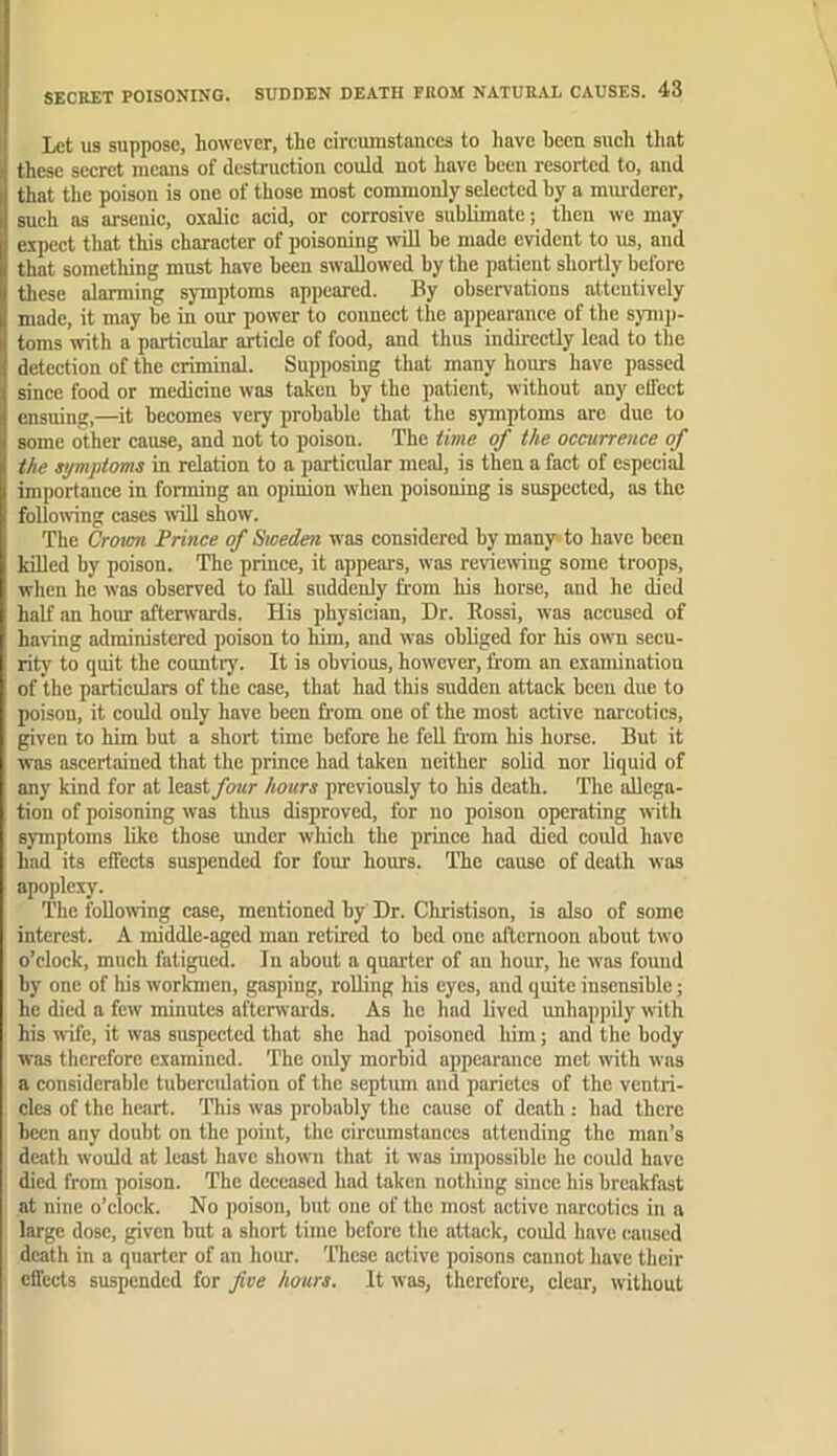 Let US suppose, however, the circumstances to liave heen such that these secret means of destruction could not have been resorted to, and that the poison is one of those most commonly selected by a miu-derer, such as arsenic, oxalic acid, or corrosive sublimate; then we may expect that this character of poisoning wiU be made evident to us, and that something must have been swallowed by the patient shortly before these alarming symptoms appeared. By observations attentively made, it may be in our power to connect the appearance of the symp- toms with a particular article of food, and thus indirectly lead to the detection of the criminal. Supposing that many hours have passed since food or medicine was taken by the patient, withont any effect ensuing,—it becomes very probable that the symptoms are due to some other cause, and not to poison. The time of the occurrence of the symptoms in relation to a particular meal, is then a fact of especial importance in forming an opinion when poisoning is suspected, as the following cases will show. The Croum Prince of Sweden was considered by many’to have been lulled by poison. The prince, it appears, was reviewing some troops, when he was observed to fall suddenly from his horse, and he died half an hour afterwards. His physician. Dr. Rossi, was accused of havnng administered poison to him, and was obliged for his own sccu- ritj’ to quit the country. It is obvious, however, from an examination of the particulars of the case, that had this sudden attack been due to poison, it could only have been from one of the most active narcotics, given to him but a short time before he feU fi-om his horse. But it was ascertained that the prince had taken neither solid nor liquid of any kind for at least four hours previously to his death. The aUega- tiou of poisoning was thus disproved, for no poison operating with symptoms like those mider which the prince had died could have had its effects suspended for four hours. TTie cause of death was apoplexy. The following case, mentioned by Dr. Christison, is also of some interest. A middle-aged man retired to bed one afternoon about two o’clock, much fatigued. In about a quarter of an hour, he was found by one of his worlmen, gasping, rolling his eyes, and quite insensible; he died a few minutes afterwards. As he had lived unhappily with his wife, it was suspected that she had poisoned liim; and the body was therefore examined. The only morbid appearance met with was a considerable tubercidation of the septum and parietes of the ventri- cles of the heart. This was probably the cause of death: had there been any doubt on the point, the circumstances attending the man’s death would at least have shown that it was impossible he could have died from poison. The deceased had taken nothing since his breakfast at nine o’clock. No poison, but one of the most active narcotics in a large dose, given but a short time before the attack, could have caused death in a quarter of an hour. These active poisons cannot have their effects suspended for five hours. It was, therefore, clear, without