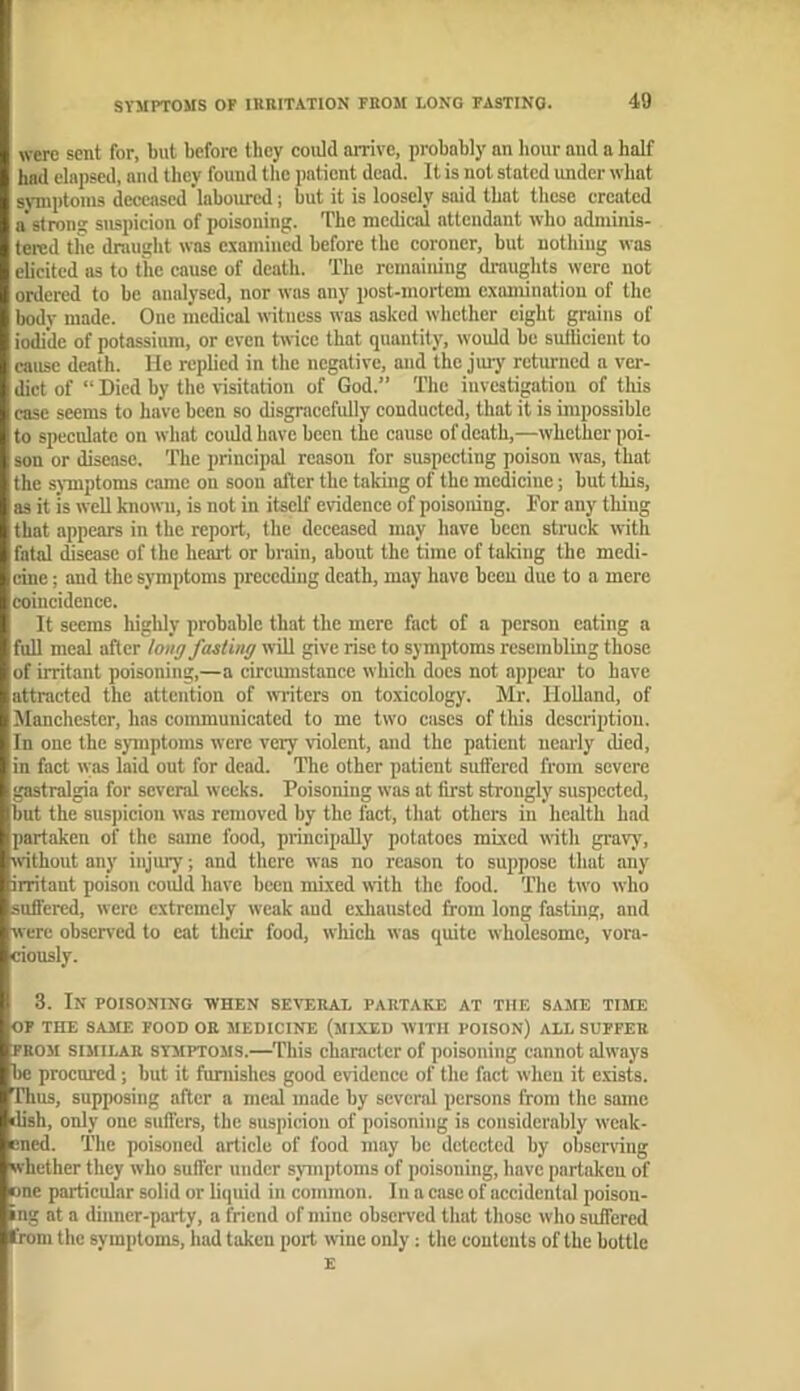 were sent for, but before they could arrive, probably an hour and a half had elapsed, and they found the patient dead. It is not stated under what symptoms deceased laboured; but it is loosely said that these created a strong suspicion of poisoning. The medical attendant who adminis- tered tiie draught was examined before the coroner, but nothing was elicited ns to the cause of death. The remaining draughts were not ordered to be analysed, nor was any post-mortem examination of the body made. One medical witness was asked whether eight grains of iodide of potassium, or even twice that quantity, would be suilicient to cause death. He replied in the negative, and the jmy returned a ver- dict of “ Died by the visitation of God.” The investigation of this case seems to have been so disgracefully conducted, that it is impossible to speculate on what could have been the cause of death,—whether poi- son or disease. The principal reason for suspecting poison was, that the sj-mptoms came on soon after the takmg of the medicine; but this, as it is well known, is not in itself evidence of poisoning. For any thing that appears in the report, the deceased may have been struck with fatal iseasc of the heart or brain, about the time of taking the medi- cine ; and the symptoms preceding death, may have been due to a mere eoincidcnce. It seems highly probable that the mere fact of a person eating a full meal after long fasimg will give rise to symptoms resembling those of irritant poisoning,—a circumstance which docs not appear to have attracted the attention of winters on toxicology. Mr. Holland, of Manchester, has communicated to me two cases of this description. In one the symptoms were very violent, and the patient nearly died, in fact was laid out for dead. The other patient sutfered from severe gastralgia for several weeks. Poisoning was at first strongly suspected, but the suspicion was removed by the fact, that others in health had partaken of the same food, principally potatoes mixed ii-ith gravy, without any injury; and there was no reason to suppose that any irritant poison could have been mixed with the food. The two who suffered, were extremely weak and e.vhaustcd from long fasting, and were observed to cat their food, which was quite wholesome, vora- ciously. 3. In poisoning when sev'eral partake at the same time OF THE SAME FOOD OR MEDICINE (MIXED WITH POISON) ALL SUFFER FROM SIJIILAR SYMPTOMS.—TWs character of poisoning cannot always be procured; but it furnishes good evidence of the fact when it exists. Thus, supposing after a meal made by several persons from the same dish, only one suffers, the suspicion of poisoning is considerably weak- ened. The poisoned article of food may be detected by observing whether they who sufl'er under symptoms of poisoning, have partaken of one particular solid or liquid in common. In a case of accidental poison- ing at a diimcr-party, a friend of mine observed that those who suffered from the symptoms, had taken port wine only: the contents of the bottle E