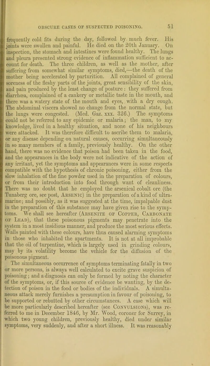 frequently eold fits during the day, followed by mueh fever. lli.s joints were swollen and painful. He died on the 20th January. On inspection, the stomach aud intestines were found healthy. The luugs and pleura presented strong evidence of inllammation sullicieut to ac- count for death. The three childi'cn, as well as the mother, after suflering fi-om somewhat similar symptoms, died,—the death of the mother being accelerated by parturition. All complained of general soreness of the fleshy parts of the joints, great sensibility of the skin, and pain produced by the least change of posture : they sufi'ered from diarrhoea, complained of a eankery or metallic taste in the mouth, aud there was a watery state of the mouth and eyes, with a diy cougli. The abdominal viscera showed no change from the normal state, but, the lungs were congested. (Med. Gaz. xxx. 326.) The symptoms could not he referred to any epidemic or malaria; the man, to my knowledge, lived in a healthy situation, aud none of his neighbom-s were attacked. It was therefore diflicult to ascribe them to malaria, or any disease depeuding on natural causes, occurring simultaneously in so many members of a family, previously healthy. On tlie other hand, there was no evidence that poison had been taken in the food, and the appearances in the body were not indicative of the action of any irritant, yet the symptoms aud appearances were in some respects compatible with the hypothesis of chronic poisoning, either from the slow inhalation of the line powder used in the preparation of colours, or from their introduction into food through want of cleanliness. There was no doubt that he employed the arsenical cobalt ore (the Tunaberg ore, sec post, Absenic) in the preparation ofakindof ultra- marine; aud possibly, as it was suggested at the time, impalpable dust in the preparation of this substance may have given rise to the symp- toms. We shall see hereafter (.Absenite of Copfek, Cakbonate OF Lead), that these poisonous pigments may penetrate into the system in a most insidious manner, and produce the most serious effects. Walls painted with these colours, have thus caused alarming symptoms in those who inhabited the apartments. It is not at all improbable that the oil of turpentine, which is largely used in grinding colours, may by its volatility become the vehicle for the dilfusion of the poisonous pigment. The simultaneous occurrence of symptoms terminating fatally in two or more persons, is always well calculated to excite grave suspicion of poisoning; and a diagnosis can only bo formed by noting the character of the sjmptoms, or, if this source of evidence be wanting, by the de- tection of poison in the food or bodies of the individuals. A simulta- neous attack merely furnishes a presumption in favoiu' of poisoning, to he supported or rebutted by other circumstances. A case which will be more partieidarly described hereafter (see Convulsions), was re- ferred to me in December 1840, by Mr. Wood, coroner for Surrey, in which two young cliildren, previously healthy, died under similar symptoms, very suddenly, aud after a short illness. It was reasonably