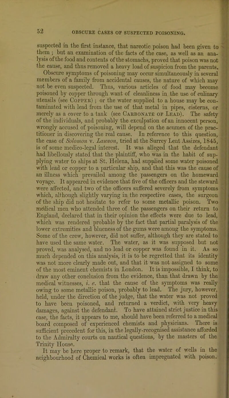 / suspected in the first instance, that narcotic poison had been given to Nr them ; but an examination of the facts of the case, as well as aii ana- ! lysis of the food and contents of the stomachs, proved that poison was not I* tile cause, and thus removed a licavy load of suspicion from the parents. Obscure symptoms of poisoning may occur simultaneously in several members of a family from accidental causes, the nature of wliich may not be even suspected. Thus, various articles of food may become poisoned by copper through want of cleanliness in the use of culinary utensils (see Coppek) ; or the water supplied to a house may be con- taminated with lend from the use of that metal in pipes, cisterns, or merely as a cover to a tank (see Carbonate of Lead). The safety * of the individuals, and probably the exculpation of au innocent person, ' I wrongly accused of poisoning, will depend on the acumen of the prae- | titioner in discovering the real cause. In reference to this question, t the case of Solomon v. Lmoson, tried at the Surrey Lent Assizes, 1845, '' is of some medico-legal interest. It was alleged that the defendant had libeUously stated that the plaintiff, who was in the habit of sup- ])lying water to ships at St. Helena, had supplied some water poisoned writh lead or copper to a particular ship, and that this was the cause of an illness which prevailed among the passengers on the homeward .. voyage. It appeared in evidence that five of the officers and the steward ^ were affected, and two of the officers snflered severely from symptoms s which, although slightly varying in the respective cases, the surgeon of the ship did not hesitate to refer to some metallic poison. Two medical men who attended three of the passengers on their return to England, declared that in their opinion the effects were due to lead, . which was rendered probable by the fact that partial paralysis of the lower e.xtremities and blueness of the gums were among the symptoms. Some of the crew, however, did not suffer, although they are stated to have used the same water. The water, as it was supposed but not proved, was analysed, and no lead or copper was found in it. As so much depended on this analysis, it is to be regretted that its identity was not more clearly made out, and that it was not assigned to some ' of the most eminent chemists in London. It is impossible, I think, to draw any other conclusion from the evidence, than that drawn by the | medical witnesses, i. e. that the cause of the symptoms was really owing to some metallic poison, probably to lead. The jiuy, however, held, under the direction of the judge, that the water was not proved to have been poisoned, and retimned a verdict, with very hca\y damages, against the defendant. To have attained strict justice in this case, the facts, it appears to me, should have been referred to a medical board composed of experienced chemists and physicians. There is sufficient precedent for this, in the legally-recognised assistance afforded to the Admiralty courts on nautical questions, by the masters of the Trinity House, It may be here proper to remark, that the water of wells in the neighbourhood of Chemical works is often impregnated with poison.