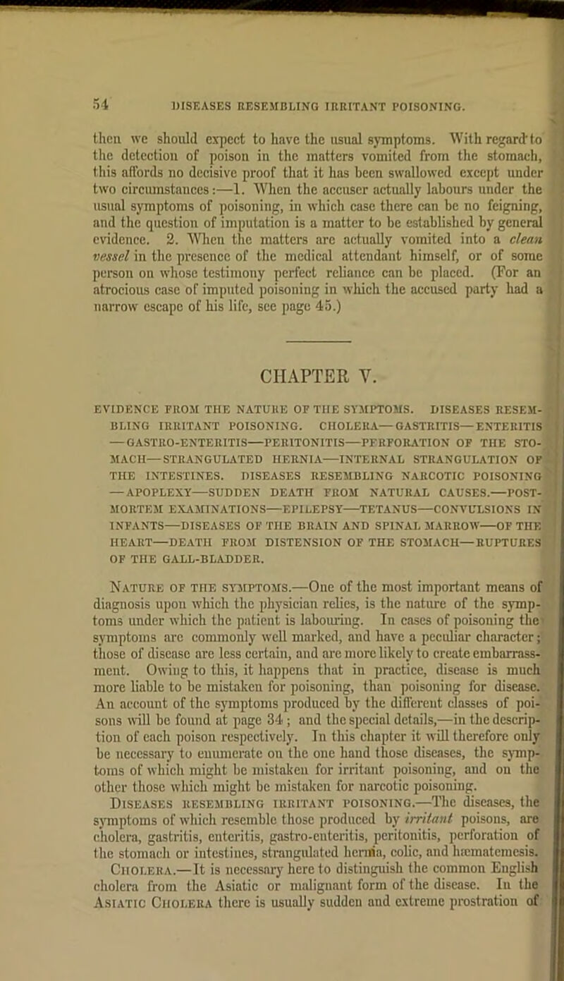 then we should expect to have the usual symptoms. With regard’to the detection of poison in the matters vomited from the stomach, this affords no decisive proof that it has been swallowed except under two circmnstanccs:—1. When the accuser actually labours under the usual symptoms of poisoning, in which case there can be no feigning, and the question of imputation is a matter to be established by gcnerd evidence. 2. WTien the matters arc actually vomited into a clean vessel in the presence of the medical attendant himself, or of some person on whose testimony perfect reliance can be placed. (For an atrocious case of imputed poisoning in wliich the accused party had a narrow escape of his life, sec page 45.) EVIDENCE FROM THE NATURE OF THE SYMPTOMS. DISEASES RESEM- BLING IRRITANT POISONING. CHOLERA—GASTRITIS—ENTERITIS! — GASTRO-ENTERITIS—PERITONITIS—PERFORATION OF THE STO-j MACH—STRANGULATED HERNIA—INTERNAL STRANGULATION OFl THE INTESTINES. DISEASES RESEMBLING NARCOTIC POISONINofc — APOPLEXY—SUDDEN DEATH FROJI NATURAL CAUSES.—POST-J MORTEM EX.VMINATIONS—EPILEPSY TETANUS—CONX'ULSIONS isf, INFANTS—DISEASES OF THE BRAIN AND SPINAL 3IARROW—OF THE HEART—DEATH FROM DISTENSION OF THE STOMACH—RUPTURES l' OP THE GALL-BLADDER. Nature of the symptoms.—One of the most important means of diagnosis upon which the physician relics, is the nature of the symp- ■, toms under which the patient is labouring. In eases of poisoning the^, symptoms are commonly well marked, and have a pecubar character ;* tliose of disease are less certain, and are more likely to create embarrass-: ment. Owing to this, it happens that in practice, disease is much more liable to be mistaken for poisoning, than poisoning for disease.:. An account of the symptoms produced by the different classes of poi-' sons will be found at page 34; and the special details,—in the descrip- tion of each poison respectively. In this chapter it will therefore only be necessary to euimicratc on the one hand those diseases, the s^rnip- toms of which might be mistaken for irritant poisoning, and on the other tliose which might be mistaken for narcotic poisoning. Diseases resembling irritant poisoning.—The diseases, the sjmiptoms of which resemble those produced by irritant poisons, are cholera, gastritis, enteritis, gastro-enteritis, peritonitis, perforation of the stomach or intestines, strangidated hernia, colic, and luematcmcsis. Cholera.—It is necessary here to distinguish the common English cholera from the Asiatic or malignant form of the disease. In the Asiatic Cholera there is usually sudden and extreme prostration of CHAPTER V.