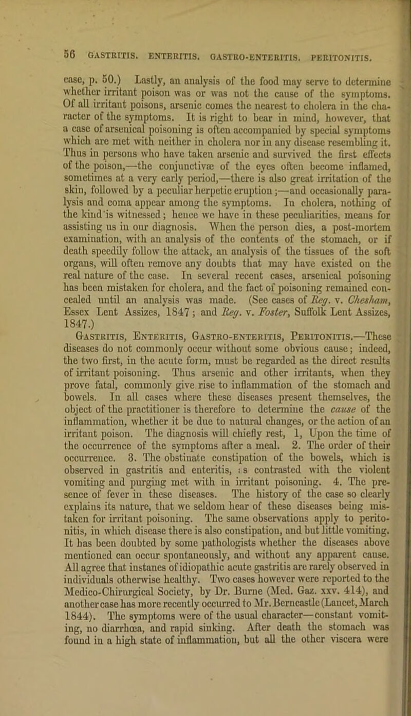 case, p. 60.) Lastly, an analysis of the food may serve to detemiine whether irritant poison was or was not the cause of the symptoms. Of all irritant poisons, arsenic comes the nearest to cholera in the cha- racter of the spnptoms. It is right to bear in mind, however, that a case of arsenical poisoning is often accompanied by special symptoms which are met with neither in cholera nor in any disease resembling it. Thus in persons who have taken arsenic and survived the first efiects of the poison,—the conjunctiva: of the eyes often become inflamed, sometimes at a very early period,—there is also great irritation of the skin, followed by a peculiar herpetic eruption;—and occasionally para- lysis and coma appear among the symptoms. In cholera, nothing of the kind is witnessed; heuee we have in these peculiarities, means for assisting us in our diagnosis. When the person dies, a post-mortem examination, with an analysis of the contents of the stomach, or if death speedily follow the attack, an analysis of the tissues of the soft organs, will often remove any doubts that may have existed on the real nature of the case. In several recent cases, arsenical poisoning has been mistaken for cholera, and the fact of poisoning remained con- cealed until an analy'sis was made. (Sec cases of lieg. v. Cheaham, Essex Lent Assizes, 1847; and Tley. v. Foster, Suffolk Lent Assizes, 1847.) Gastritis, Enteritis, Gastro-enteritis, Peritonitis.—These diseases do not commonly occur without some obvious cause; indeed, the two first, in the acute form, must be regarded as the direct results of irritant poisoning. Thus arsenic and other irritants, when they prove fatal, commonly give rise to inflammation of the stomach and bowels. In all cases where these diseases present themselves, the object of the practitioner is therefore to determine the cause of the inflammation, whether it be due to natural changes, or the action of an irritant poison. The diagnosis will chiefly rest, 1, Upon the time of the occurrence of the symptoms after a meal. 2. The order of their occurrence. 3. The obstinate constipation of the bowels, which is observed in gastritis and enteritis, i s contrasted with the violent vomiting aud purging met with in irritant poisoning. 4. The pre- sence of fever in these diseases. The history of the case so clearly explains its nature, that w'e seldom hear of these diseases being mis- taken for initant poisoning. The same observations apply to perito- nitis, in which disease there is also constipation, and but little vomiting. It has been doubted by some pathologists whether the diseases above mentioned can occur spontaneously, and without any apparent cause. All agree that instanes of idiopathic acute gastritis arc rarely observed in individuals otherwise healthy. Two cases however were reported to the Medico-Chirurgical Society, by Dr. Burne (Med. Gaz. xxv. 414), and another case has more recently occiurcd to Mr. Berncastlc (Lancet, March 1844). The symptoms were of the usual character—constant vomit- ing, no diarrhoea, and rapid sinking. After death the stomach was found in a high state of inflammation, but all the other viscera were