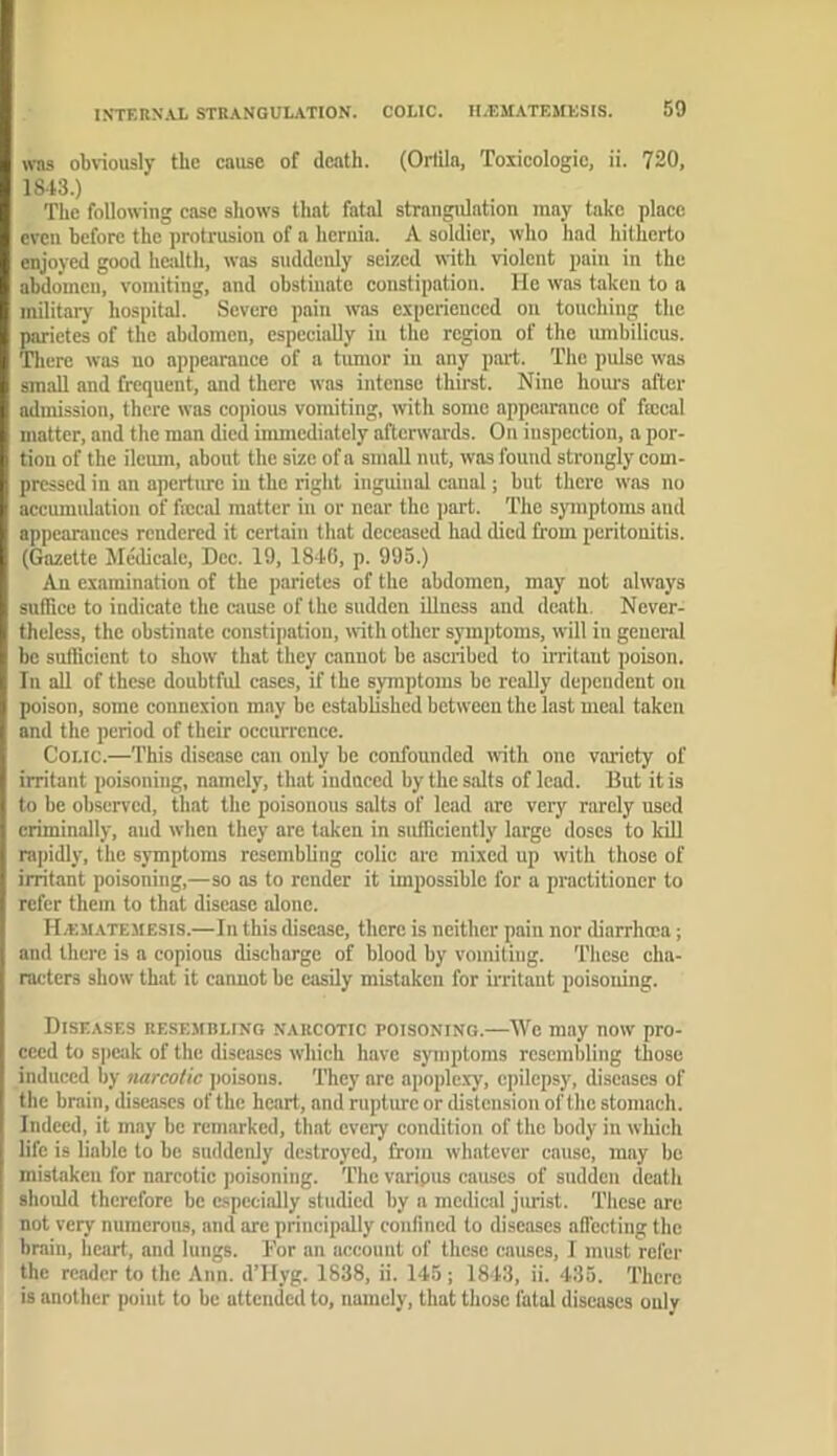 WHS obviously the cause of death. (Orlila, Toxicologic, ii. 720, 1813.) The followiug case shows that fatal strangulation may take place even before the protrusion of a hcruia. A soldier, who had hitherto enjoyed good hcjdth, was suddenly seized with violent pain in the abdomen, vomiting, and obstinate constipation. He was taken to a military hospital. Severe pain was experienced on touching the parictes of the abdomen, especially in the region of the umbilicus. Tlicre was no appearance of a tumor in any part. The pulse was small and frequent, and there was intense thirst. Nine hom's after admission, there was copious vomiting, with some appearance of fajcal matter, and the man died inmiediately afterwards. On inspection, a por- tion of the ileum, about the size of a small nut, was found strongly com- pressed in an aperture in the right inguinal canal; but there was no accumidation of ficcal matter in or near the jiart. The symptoms and appearances rendered it certain that deceased had died from peritonitis. (Gazette Medicalc, Dec. 19, 18*16, p. 995.) An examination of the parictes of the abdomen, may not always suffice to indicate the cause of the sudden illness and death. Never- theless, the obstinate constipation, with other symptoms, will in general be sufficient to show that they cannot be ascribed to irritant poison. In all of these doubtful cases, if the symptoms be really dependent on poison, some connexion may be established between the last meal taken and the period of their occurrence. Colic.—This disease can only be confounded with one variety of irritant poisoning, namely, that indneed by the salts of lead. But it is to be observed, that the poisonous salts of lead are very rarely used criminally, and when they are taken in sufficiently large doses to kill rapidly, the symptoms resembling colic are mixed up with those of irritant poisoning,—so as to render it impossible for a practitioner to refer them to that disease alone. H/KM.atemesis.—In this disease, there is neither pain nor diarrhoea; and there is a copious discharge of blood by vomiting. These cha- racters show that it cannot be easily mistaken for u’ritaut poisoning. Diseases resembling narcotic poisoning.—We may now pro- ceed to s])cak of the diseases which have symptoms resembling those induced by narcotic ])oisons. They are apople.xy, epilepsy, diseases of the brain, diseases of the heart, and rupture or distension of the stomach. Indeed, it may be remarked, that every condition of the body in which life is liable to be suddenly destroyed, from whatever cause, may be mistaken for narcotic poisoning. The varipus causes of sudden death should therefore be especially studied by a medical jiu'ist. These are not very numerous, and arc principally confined to diseases aflecting the brain, heart, and lungs. Tor an account of these causes, I must refer the reader to the Ann. d’Hyg. 1838, ii. 145 ; 1843, ii. 435. There is another point to be attended to, namely, that those fatal diseases only