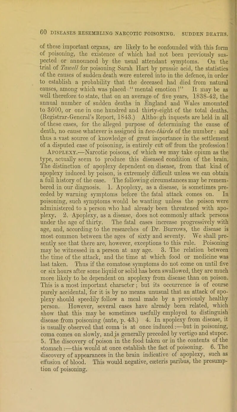 1 of these important organs, are likely to be confounded noth this form of poisoning, the existence of which had not been previously sus- ])ecled or announced by the usual attendant symptoms. On the trial of Tamell for poisoning Sarah Hart by prussic acid, the statistics of the causes of sudden death were entered into in the defence, in order to establish a probability that the deceased had died from natural 1 causes, among which was placed “ mental emotion !” It may be as I well therefore to state, tliat on an average of five years, 1838-42, the | annual number of sudden deaths in England and Wales amonnted ' to 3000, or one in one hundred and thirty-eight of the total deaths. (Registrar-General’s Report, 1843.) Altho' gh inquests arc held in all . of these eases, for the uReged pimpose of determining the cause of death, no cause whatever is assigned in tico-thirds of the number; and thus a vast source of kuowdedge of great importance in the settlement of a disputed case of poisoning, is entirely cut off from the profession! Apoplexy.—Narcotic poisons, of which we may take opium as the type, actuaUy seem to produce this diseased condition of the brain. The distinction of apoplexy dependent on disease, from that kind of apoplexy induced by poison, is extremely diflicult unless we can obtain a fuR history of the case. The foRowmg circumstances may be remem- bered in our diagnosis. 1. Apople.xy, as a disease, is sometimes pre- ceded by warning symptoms before the fatal attack comes on. In poisoning, such sjouptoms woidd he wanting unless the poison were ' administered to a person who had already been threatened with apo- ' plexy. 2. Apoplexy, as a disease, does not commonly attack persons under the age of thirty. The fatal cases increase progi-essivcly with age, and, according to the researches of Dr. Burrows, the disease is most common between the ages of sixty and seventy. 'VVe shaR pre- ; sently see that there ai'e, however, exceptions to this rule. Poisoning may he witnessed in a person at any age. 3. The relation between the time of the attack, and the time at which food or medicine was last taken. Tims if the comatose symptoms do not come on untU five or six hours after some Rquid or soRd has been swaRowed, they are much more likely to be dependent on apoplexy from disease than on poison. This is a most important eharaeter; but its occiurence is of course purely accidental, for it is by no means unusual that au attack of apo- plexy should speedRy foRow a meal made by a previously healthy person. However, several cases have already been related, which show that tills may be sometimes usefuRy employed to distingmsh disease from poisoning (ante, p. 43.) 4. In apoplexy from disease, it is usuaRy observed that coma is at once induced:—hut in poisoning, coma comes on slowly, and is generally preceded by vertigo and stupor. 5. The discovery of poison in the food taken or iu the contents of the stomach:—this would at once establish the fact of poisoning. 6. The discovery of appearances in the brain indicative of apoplexy, such as effusion of blood. This would negative, creteris piuibus, the presump- tiou of poisoning.