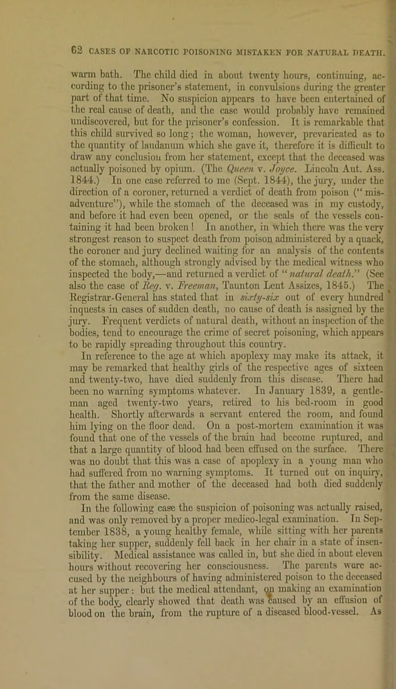 G2 CASES OP NARCOTIC POISONING MISTAKEN FOR NATURAL OEATH. •' worm bath. The child died in about twenty hours, continuing, ac- cording to tlic prisoner’s statement, in convuJsious during the ^cater 1] part of that time. No suspicion appears to have been entertained of •, the real cause of death, and the case would probably liave remained undiscovered, but for the prisoner’s confession. It is remarkable that ' this child survived so long; the woman, however, prevaricated as to , the quantity of laudanum which she gave it, therefore it is ditlicult to .! draw any conclusion from her statement, except that the deceased was , actually poisoned by opium. ('I’hc Queen, v. Joyce. Lincoln Aut. Ass. 1844.) In one case referred to me (Sept. 1844), the jury, under the . direction of a coroner, returned a verdict of death from poison (“ mis- i 1 adventure”), while the stomach of the deceased was in my custody, ^ aud before it had even been opened, or the seals of the vessels con- taining it had been broken ! In another, in which there was the very 1 strongest reason to suspect death from poison administered by a quack, I the coroner aud jury declined waiting for an analysis of the contents . I of the stomach, although strongly advised by the medical witness who ^ inspected the body,—and returned a verdict of “natural death.” (Sec ^1 also the case of Reg. v. Rreeman, Taunton Lent Assizes, 1845.) Tlie vj Registrar-General has stated that in si.rtg-six out of every hundred inquests in cases of sudden death, no cause of death is assigned by the i jury. Frequent verdicts of uatiuad death, without an inspection of the f bodies, tend to encourage the crime of secret poisoning, which appears j to be rapidly spreading throughout this country. In reference to the age at which apoplexy may make its attack, it may be remarked that healthy girls of the respective ages of sixteen . j and twenty-two, have died suddenly from this disease. 'There had i been no warning symptoms whatever. In January 1839, a gentle- man aged twenty-two years, retired to his bed-room in good ' 1 health. Shortly afterwaids a servant entered the room, and found ^ liim lying on the floor dead. On a post-mortem examination it was ' found that one of the vessels of the brain had become ruptured, and J that a large quantity of blood had been effused on the surface. 'Tlicre -. was no doubt that this was a ease of apoplexy in a youug man who . j had suffered from no warning symptoms. It turned out on inquiiy, . that the father and mother of the deceased had both died suddenly from the same disease. In the foUowdng case the suspicion of jioisoning was actuaUy raised, and was only removed hy a pro])er medico-legal examination. In Sep- tember 1838, a young healtby female, while silting with her parenis taking her supper, suddeidy fell back in her chair iu a state of insen- sibility. Medical assistance was called in, but she died iu about eleven hours without recovering her consciousness. The parents wore ac- cused by the neighbours of having administered poison to the deceased at her supper: but the medical attendant, mi making an examination of the body^ clearly showed that death was caused by au effusion of blood on the brain, from the niptm-e of a diseased blood-vessel. .\s