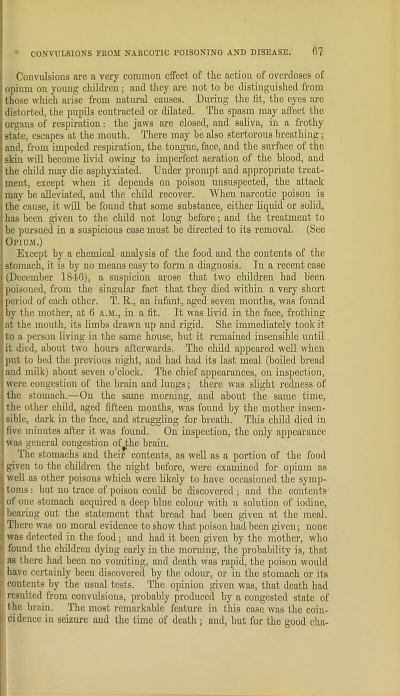 Convulsions are a very common effect of the action of overdoses of opium on young childi-en; and they m-e not to be distinguished from those wliic’h ai-ise from natural causes. Dining the fit, the eyes are distorted, the pupUs contracted or diluted. The spasm may affect the organs of respiration: the jaws are closed, and saliva, in a frothy state, escapes at the mouth. There may he also stertorous breathing; and, from impeded respiration, the tongue, face, and tlie sm-face of the skin utU become livid oning to imperfect aeration of the blood, and the child may die asphyxiated. Under prompt and appropriate treat- ment, except when it depends on poison unsuspected, the attack may be allertated, and the child recover. When narcotic poison is the cause, it iviU be fomid that some substance, either liquid or solid, has been given to the cluld not long before; and the treatment to be pursued in a suspicious case must be directed to its removal. (See Opium.) E.xcept by a chemical analysis of the food and the contents of the stomach, it is by no means easy to form a diagnosis. Tn a recent case (December 1846), a suspicion arose that two children had been poisoned, from the singular fact that they died within a very short period of each other. T. R., an infant, aged seven months, was found by the mother, at 6 a.ji., in a fit. It was livid in the face, frothing at the mouth, its limbs drawn up and rigid. She immediately took it to a person living in the same house, but it remained insensible until it died, about two hours afterwards. The child appeared well when put to bed the previous night, and had had its last meal (boiled bread and milk) about seven o’clock. The chief appearances, on inspection, were congestion of the brain and lungs; there was slight redness of the stomach.—On the some morning, and about the same time, the other child, aged fifteen months, was found by the mother insen- sible, dark in the face, and struggling for breath. This child died in five minutes after it was found. On inspection, the only appeai'auce was general congestion of^he brain. The stomachs and their contents, as well as a portion of the food given to the children the night before, were examined for opium as well as other poisons which were likely to have occasioned the symp- toms : but no trace of poison could be discovered; and the contents of one stomach acquired a deep blue colour with a solution of iodine, bearing out the statement that bread had been given at the meal. There was no moral evidence to show that poison had been given; none was detected in the food; and had it been given by the mother, who found the children dying early in the morning, the probability is, that as there had been no vomiting, and death was rapid, the poison would have certainly been discovered by the odour, or in the stomach or its contents by the usual tests. The opinion given w'as, that death had ; resulted from convulsions, probably produced by a congested state of s the brain. The most remarkable feature in this case was the coin- cidence in seizure and the time of death; and, but for the good cha-