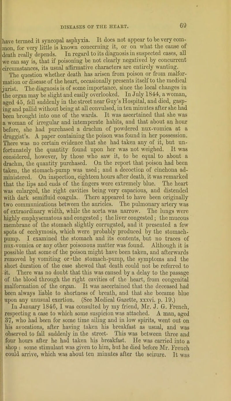 DISEASES OF THE HEART. GO have termed it syneopal asphyxia. It does not appear to be very com- mon, for very little is knowTi concerning it, or on what the cause of death really depends. In regard to its diagnosis in suspected cases, aU we can say is, that if poisoning be not clearly negatived by concun-ent circmustanccs, its usual aliirmativc characters ai-e entirely wanting. The question whether death has arisen from poison or from malfor- mation or disease of the heart, occasionally presents itself to the medical jurist. The diagnosis is of some importance, since the local changes in the organ may be slight and easily overlooked. In July 1844, a woman, aged 45, fell suddenly in the street near Guy’s Hospital, and died, gasp- ing and pallid without being at aU convulsed, in ten minutes after she had been brought into one of the wards. It was ascertained that she was a woman of irregular and intemperate habits, and that about an hour before, she had purchased a drachm of powdered nux-vomica at a druggist’s. A paper containing the poison was found in her possession. There was no certain evidence that she had taken any of it, but un- fortunately the qiumtity found upon her was not weighed. It was considered, however, by those who saw it, to be equal to about a drachm, the quantity piwchased. On the report that poison had been taken, the stomach-pump was used; aud a decoction of cinchona ad- ministered. On inspection, eighteen hours after death, it was remarked that the lips and cuds of the lingers were extremely blue. The heart was enlarged, the right cavities being very capacious, aud distended with dark semilluid coagula. There appeared to have been originally two communications between the auricles. The pulmonaiy artery w'as of extraordinary width, while the aorta was narrow. The lungs were highly emphysematous and congested; the liver congested; the mucous membraue of the stomach slightly corrugated, and it presented a few spots of ccchymosis, which were probably produced by the stomach- pump. I examined the stomach and its contents, but no traces of nux-vomica or any other poisonous matter was found. Although it is possible that some of the poison might have been taken, and afterwards removed by vomiting or-the stomach-pump, the symptoms and the short duration of the case shewed that death could not be referred to it. There was no doubt that this was caused by a delay to the passage of the blood through the right cavities of the heart, from congenital malformation of the organ. It was ascertained that the deceased had been always liable to shortness of breath, and that she became blue upon any unusual exertion. (See Medical Gazette, xx.\vi. p. 19.) In Janimry 1846, I was consulted by my friend, Mr. J. G. lYench, respecting a case to which some suspicion was attached. A man, aged 37, who had been for some time ailing and in low spirits, went out on his avocations, after having taken his breakfast as usual, and was observed to fall suddeidy in the street- This was between tlirec and four hours after he had taken his breakfast. He was carried into a shop ; some stimulant was given to him, but he died before Mr. French |. could arrive, which was about ten minutes after the seizure. It was