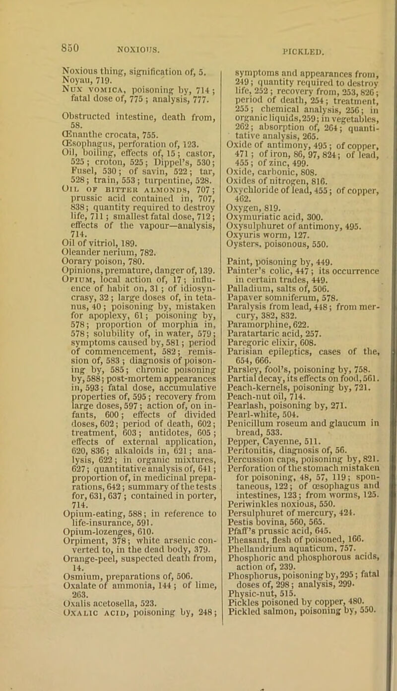 l‘ICKI,El). Noxious thing, signification of, 5. Noyuu, 719. Nu.v vo.MiCA, poisoning by, 7H; fatal (lose of, 775 ; analysis, 777. Obstructed intestine, death from, 58. Oinnnthe crocata, 755. aSsonlmgus, perforation of, 123. Oil, boiling, effects of, 15; castor, 525 ; croton, 525; Dippel’s, 530; Fusel, 530 ; of savin, 522 ; tar, 528; train, 553; turpentine, 528. Oil of bitteii almonds, 707; prussic acid contained in, 707, 838; quantity required to destroy life, 711; smallest fatal dose, 712; effects of the vapour—analysis, 714. Oil of vitriol, 189. Oleander nerium, 782. Oorary poison, 780. Opinions, premature, danger of, 139. Opium, local action of, 17; influ- ence of habit on, 31; of idiosyn- crasy, 32; large doses of, in teta- nus, 40; poisoning by, mistaken for apoplexy, 61; poisoning by, 578; proportion of morphia in, 578; solubility of, in water, 579; symptoms caused by, 581; period of commencement, 582; remis- sion of, 583 ; diagnosis of poison- ing by, 585; chronic poisoning by, 588; post-mortem appearances in, 593; fatal dose, accumulative properties of, 595; recovery from large doses, 597; action of, on in- fants, 600; effects of divided doses, 602; period of death, 602; treatment, 603; antidotes, 605 ; effects of external application, 620, 836; alkaloids in, 621; ana- lysis, 622; in organic mixtures, 627; quantitative analysis of, 641; proportion of, in medicinal prepa- r.ations, 642; summary of the tests for, 631,637; contained in porter, 714. Opium-eating, 588; in reference to life-insurance, 591. Opium-lozenges, 610. Orpiment, 378; white arsenic con- verted to, in the dead body, 379. Orange-peel, suspected death from, 14. Osmium, preparations of, 506. Oxalate of ammonia, 144; of lime, 263. Oxalis acetosella, 523. Oxalic acid, poisoning by, 248; symptoms and appearances from, 249; quantity required to destroy life, 252; recovery from, 253,826; period of death, 254; treatment, 255; chemical analysis, 256; in organic liquids,259; in vegetables, 262; absorption of, 264; quanti- tative analysis, 265. Oxide of antimony, 495; of copper, 471; of iron, 86, 97, 824; of lead, 455; of zinc, 499. Oxide, carbonic, 808. Oxides of nitrogen, 816. Oxychloride of lead, 455; of copper, 462. Oxygen, 819. Oxymuriatic acid, 300. O.xysulphuret of antimony, 495. Oxyuris worm, 127. Oysters, poisonous, 550. Paint, poisoning by, 449. Painter’s colic, 447; its occurrence in certain trades, 449. Palladium, salts of, 506. Papaver somniferum, 578. Paralysis from lead, 448; from mer- cury, 382, 832. Paramorphine, 622. Paratartaric acid, 257. Paregoric elixir, 008. Parisian epileptics, cases of the, 654, 666. Parsley, fool’s, poisoning by, 758. Partial decay, its effects on food, 561. Peach-kernels, poisoning by, 721. Peach-nut oil, 714. Pearlash, poisoning by, 271. Pearl-white, 504. Penicillum roseum and glaucum in bread, 533. Pepper, Cayenne, 511. Peritonitis, diagnosis of, 56. Percussion caps, poisoning by, 821. Perforation of the stomach mistaken for poisoning, 48, 57, 119; spon- taneous, 122; of oesophagus and intestines, 123; from worms, 125. Periwinkles noxious, 550. Persulphuret of mercury, 424. Pestis uovina, 560, 565. Pfaff’s prussic acid, 645. Pheasant, flesh of poisoned, 166. Phellandrium aquaticum, 757. Phosphoric and phosphorous acids, action of, 239. Phosphorus, poisoning by, 295; fatal doses of, 298; analysis, 299- Physic-nut, 515. Pickles poisoned by copper, 480. Pickled salmon, poisoning by, 550.