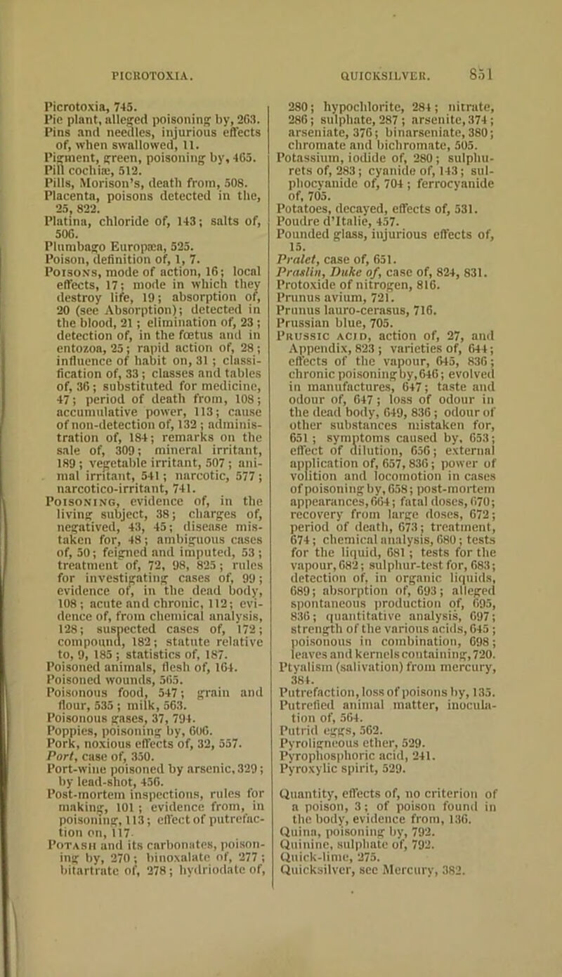 Picrotoxia, 745. Pie plant, allcffcd poisonini' by, 2G3. Pins and needles, injurious effects of, when swallowed, 11. Pij^ment, careen, poisoiiinf^ by, 463. Pill cochiffi, 512. Pills, Morison’s, death from, 508. Placenta, poisons detected in the, 25, 822. Platina, chloride of, 143; salts of, 506. Plumbago Europocn, 525. Poison, definition of, 1, 7. Poiso.NS, mode of action, 16; local effects, 17; mode in which they destroy life, 19; absorption of, 20 (see Absorption); detected in the blood, 21; elimination of, 23; detection of, in the foetus ami in cntozoa, 25; rapid action of, 28; influence of habit on, 31 ; classi- fication of, 33; classes and tables of, 36; substituted for medicine, 47; period of death from, 108; accumulative power, 113; cause of non-detection of, 132 ; adminis- tration of, 184; remarks on the sale of, 309; mineral irritant, 189; ve|?etal)lc irritant, 507; ani- mal irritant, 541; narcotic, 577; narcotico-irritant, 741. Poisoning, evidence of, in the living: subject, 38; charges of, negatived, 43, 45; disease mis- taken for, 48; ambiguous cases of, 30; feigned and imputed, 53 ; treatment of, 72, 98, 825; rules for investigating cases of, 99; evidence of, in the dead body, 108; acute and chronic, 112; evi- dence of, from chemical analysis, 128; suspected cases of, 172; compomui, 182; statute relative to, 9, 185 ; statistics of, 187. Poisoned animals, flesh of, 164. Poisoned wounds, 565. Poisonous food, 547; grain and flour, 535; milk, 563. Poisonous gases, 37, 794. Poppies, poisoning by, 606. Pork, noxious eftects of, 32, 357. Party case of, 350. Port-wine poisoned by arsenic, 329; by lead-shot, 456. Post-mortem inspections, rules for making, 101; evidence from, in poisoning, 113; cft'ectof putrefac- tion on, 117 Potash and its carbomdes, poison- ing by, 270; binoxnlate of, 277; bilartrntc ot^, 378; by<lriodate of, 280; hypochlorite, 284 ; nitrate, 286; sulphate, 287 ; arsenite,374 ; arseniate, 376; binnrseniate, 380; chromate and bichromate, 505. Potassium, iodide of, 280; sulphu- rctsof, 283; cyanide of, 143; sul- phocyanide of, 704 ; ferrocyanide of, 705. Potatoes, decayed, effects of, 531. Poudre (Pltalie, 457. Pounded glass, injurious effects of, 13. Pralet, case of, 651. Prajtlhif Duke of, case of, 824, 831. Protoxide of nitrogen, 816. Primus avium, 721. Primus lauro-cerasus, 716. Prussian blue, 705. Prussic acid, action of, 27, ami Appendix, 823; varieties of, 644; cfl'ects of the vapour, 645, 830; chronic poisoning by, 646; evolved in manufactures, 647; taste and odour of, 647; loss of odour in the dead body, 649, 836; odour of other substances mistaken for, 651; symntoms caused by. 653; effect of ailution, 656; external application of, 657,836; power of volition and locomotion in cases of poisoning by, 658; post-mortem appearances,664; fatal doses, 670; recovery from large doses, 672; period of deatli, 673; treatment, 674; chemical analysis, 680; tests for the liquid, 681; tests for the vapour, 682; sulphur-test for, 683; detection of, in organic liquids, 689; absorption of, 693; alleged spontaneous production of, 695, 836; (iiiantitative analysis, 697; strength of the various aciils, 645; poisonous in combination, 698; leaves and kernels containing, 720. Ptynlism (salivation) from mercury, 384. Putrefaction, loss of poisons by, 135. Putrefied animal matter, inocula- tion of, 564. Putrid eggs, 562. Pyroligneous ether, 529. Pyrophosphoric acid, 241. Pyroxylic spirit, 529. Quantity, effects of, no criterion of a poison, 3; of poison found in the body, evidence from, 136. Quinn, poisoning by, 792. Quinine, sulphate of, 792. Quick-lime, 275. Quicksilver, see Mercury, 382.
