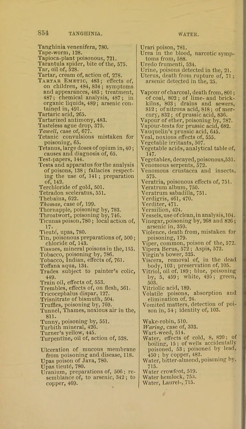 TanKhinia venenifera, 780. Tape-worm, 128. Tapioca-plant poisonous, 721. Tarantula spider, bite of the, 575. Tar, oil of, 523. Tartar, cream of, action of, 278. Tartar Emetic, 483; effects of, on children, 484, 834 ; symptoms and appearances, 485 ; treatment, 487; chemical analysis, 487; in organic liquids, 489; arsenic con- tained in, 491. Tartaric acid, 265. Tartarized antimony, 483. Tasteless ague drop, 375. Tawell, case of, 677. Tetanic convulsions mistaken for poisoning, 65. Tetanus, large doses of opium in, 40; causes and diagnosis of, 65. Test-papers, 144. Tests and apparatus for the analysis of poisons, 138; fallacies respect- ing the use of, 141; preparation of, 143. Terchloride of gold, 501. Tetradon seeleratus, 551. Thebaina, 622. Thomas, case of, 199. Thornapple, poisoning by, 783. Throatwort, poisoning by, 746. Ticunas poison, 780; local action of, 17. Tieutd, upas, 780. Tin, poisonous preparations of, 500; chloride of, 143. Tissues, mineral poisons in the, 1.55. Tobacco, poisoning by, 786. Tobacco, Indian, effects of, 761. Toffana aqua, 134. Trades subject to painter’s colic, 449. Train oil, effects of, 553. Trembles, effects of, on flesh, 561. Tricocephalus dispar, 127. Trisnitrate of bismuth, 504. Truffles, poisoning by, 769. Tunnel, Thames, noxious air in the, 811. Tunny, poisoning by, 551. Turbith mineral, 426. Turner’s yellow, 445. Turpentine, oil of, action of, 528. Ulceration of mucous membrane from poisoning and disease, 118. Upas poison of Java, 780. Upas tieutd, 780. Uranium, preparations of, 506; re- semblance of, to arsenic, 342; to copper, 469. Urari poison, 781. Urea in the blood, narcotic symp- toms from, 588. Uredo frumenti, 534. Urine, poisons detected in the, 21. Uterus, death from rupture of, 71; arsenic detected in the, 25. Vapour of charcoal, death from, 801; of coal, 802; of lime- and brick- kilns, 803; drains and sewers, 813 ; of nitrons acid, 818; of mer- cury, 832; of prussic acid, 836. Vapour of ether, poisoning by, 787. Vapour-tests for prussic acid, 682. Vauquelin’s prussic acid, 645. Veal, noxious effects of, 555. Vegetable irritants, 507. Vegetable acids, analytical table of, 147. Vegetables, decayed, poisonous,531. Venomous serpents, 572. Venomous Crustacea and insects, 575. Veratria, poisonous effects of, 751. Veratrum album, 750. Veratrum sabadilla, 751. Verdigris, 461, 470. Verditer, 471. Vermilion, 424. V essels, use of clean, in analysis, 104. Vinegar, poisoning by, 268 and 826; arsenic in, 359. Violence, death from, mistaken for poisoning, 179. Viper, common, poison of the, 572. Vipera Berus, 572; Aspis, 572. Virgin’s bower, 525. Viscera, removal of, in the dead body, 103; presen'ation of, 105. Vitriol, oil of. 189; blue, poisoning by, 5, 459; white, 495; green, 503. Vitriolic acid, 189. Volatile poisons, absorption and elimination of, 24. Vomited matters, detection of poi- son in, 54; identity of, 103. Wake-robin, 510. Waring, case of, 333. Wart-weed, 514. Water, effects of cold, 8, 820; of boiling, 15; of wells accidentally poisoned, 53; poisoned by lead, 450 ; by copper, 482. Water, bitter-almond, poisoning by. 715. Water crowfoot, 519. Water hemlock, 753. Water, Umirel-, 715.