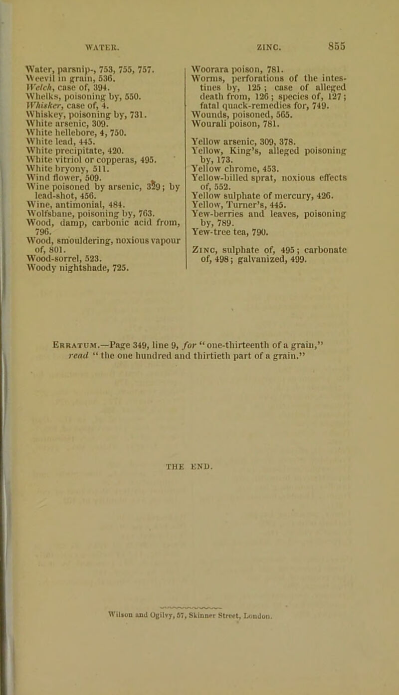 Water, parsnip-, 753, 755, 757. Weevil in ^rmn, 536. Welch, case of, 394. Wheiks, poisoning by, 550. n^AijtAer, case of, 4. Whiskey, poisoning by, 731. White arsenic, 309. W'hitc hellebore, 4,750. White lead, 445. White precipitate, 420. AVliite vitriol or copperas, 495. White bryony, 511. Wind flower, 509. Wine poisoned by arsenic, 329; by lead-shot, 456. Wine, antimonial, 484. Wolfsbane, poisoning by, 763. Wood, damp, carbonic acid from, 796. W'ood, smouldering, noxious vapour of, 801. Wood-sorrel, 523. Woody nightshade, 725. W'oorara iMison, 781. Worms, perforations of the intes- tines by, 125; case of alleged death from, 126; species of, 127; fatal quack-remedies for, 749. Wounds, poisoned, 565. Wourali poison, 781. Yellow arsenic, 309, 378. Yellow, King’s, alleged poisoning by, 173. Yellow chrome, 453. Yellow-billed sprat, noxious effects of, 552. Yellow sulphate of mercury, 426. Yellow, Tumor’s, 445. Yew-berries and leaves, poisoning by, 789. Yew-tree tea, 790. Zinc, sulphate of, 495; carbonate of, 498; galvanized, 4^. Erratum.—Page 349, line 9, for “one-tbirteentb of a grain,” read “ the one hundred and thirtieth part of a grain.” THE END. WiUon oail Ogilvy, 67, Skianrr Street, LmiJuti.