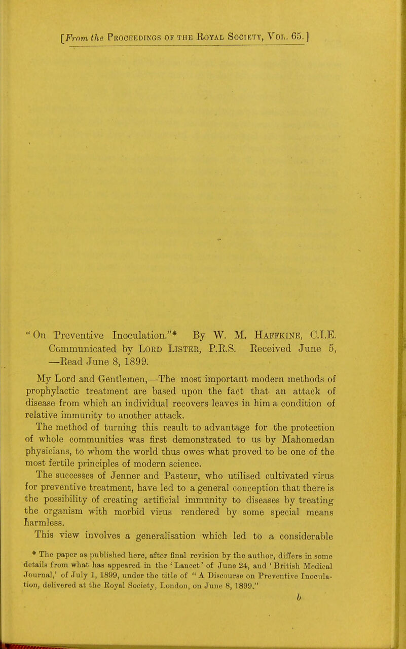  On Preventive Inoculation.* By W. M. Haffkine, CLE. Communicated by Lord Lister, P.E.S. Received June 5, —Read June 8, 1899. My Lord and Gentlemen,—The most important modern methods of prophylactic treatment are based upon the fact that an attack of disease from which an individual recovers leaves in him a condition of relative immunity to another attack. The method of turning this result to advantage for the protection of whole communities was first demonstrated to us by Mahomedan physicians, to whom the world thus owes what proved to be one of the most fertile principles of modern science. The successes of Jenner and Pasteur, who utilised cultivated virus for preventive treatment, have led to a general conception that there is the possibility of creating artificial immunity to diseases by treating the organism with morbid virus rendered by some special means harmless. This view involves a generalisation which led to a considerable * The paper as published here, after final revision by the author, differs in some details from what has appeared in the 'Lancet' of June 24, and ' British Medical Journal,' of July 1, 1899, under the title of A Discourse on Preventive Inocula- tion, delivered at the Royal Society, London, on June 8, 1899. b