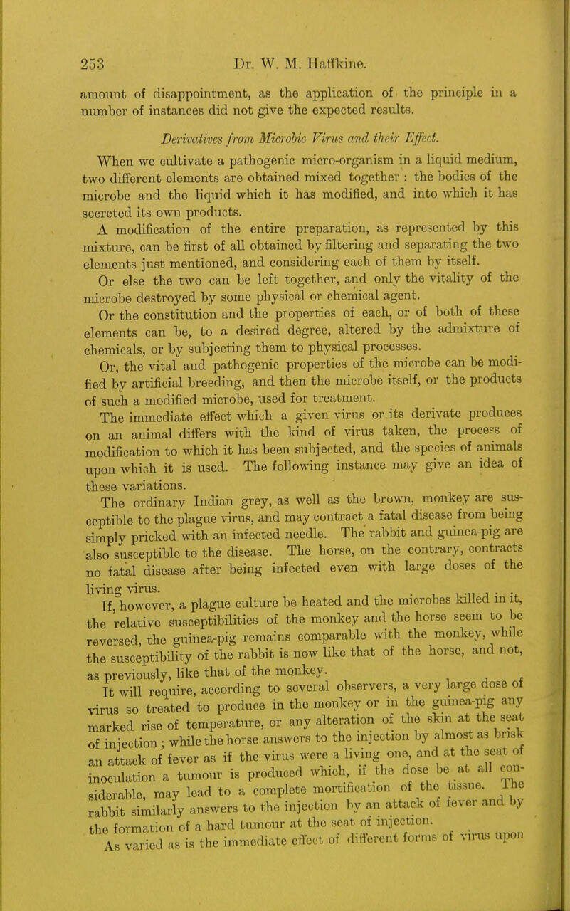 amount of disappointment, as the application of the principle in a number of instances did not give the expected results. Derivatives from Microbic Virus and their Effect. When we cultivate a pathogenic micro-organism in a liquid medium, two different elements are obtained mixed together : the bodies of the microbe and the liquid which it has modified, and into which it has secreted its own products. A modification of the entire preparation, as represented by this mixture, can be first of all obtained by filtering and separating the two elements just mentioned, and considering each of them by itself. Or else the two can be left together, and only the vitality of the microbe destroyed by some physical or chemical agent. Or the constitution and the properties of each, or of both of these elements can be, to a desired degree, altered by the admixture of chemicals, or by subjecting them to physical processes. Or, the vital and pathogenic properties of the microbe can be modi- fied by artificial breeding, and then the microbe itself, or the products of such a modified microbe, used for treatment. The immediate effect which a given virus or its derivate produces on an animal differs with the kind of virus taken, the process of modification to which it has been subjected, and the species of animals upon which it is used. The following instance may give an idea of these variations. The ordinary Indian grey, as well as the brown, monkey are sus- ceptible to the plague virus, and may contract a fatal disease from being simply pricked with an infected needle. The rabbit and guinea-pig are also susceptible to the disease. The horse, on the contrary, contracts no fatal disease after being infected even with large doses of the living virus. . If however, a plague culture be heated and the microbes killed in it, the relative susceptibilities of the monkey and the horse seem to be reversed, the guinea-pig remains comparable with the monkey, while the susceptibility of the rabbit is now like that of the horse, and not, as previously, like that of the monkey. It will require, according to several observers, a very large dose of virus so treated to produce in the monkey or in the guinea-pig any marked rise of temperature, or any alteration of the skin at the seat of injection ■ while the horse answers to the injection by almost as brisk an attack of fever as if the virus were a living one and at the seat of inoculation a tumour is produced which, if the dose be at all con- siderable, may lead to a complete mortification of the tissue. Ihe rabbit similarly answers to the injection by an attack of fever and by the formation of a hard tumour at the seat of injection. As varied as is the immediate effect of different forms of virus upon