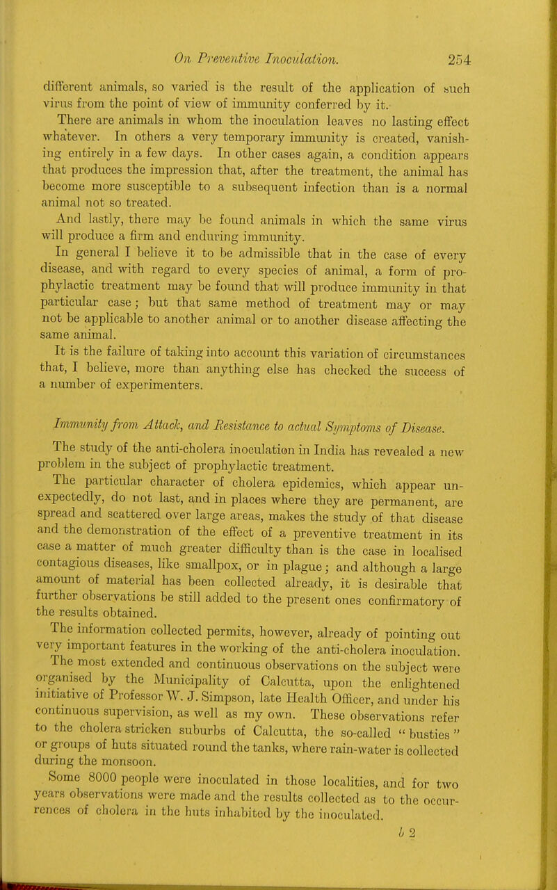 different animals, so varied is the result of the application of such virus from the point of view of immunity conferred by it. There are animals in whom the inoculation leaves no lasting effect whatever. In others a very temporary immunity is created, vanish- ing entirely in a few days. In other cases again, a condition appears that produces the impression that, after the treatment, the animal has become more susceptible to a subsequent infection than is a normal animal not so treated. And lastly, there may be found animals in which the same virus will produce a firm and enduring immunity. In general I believe it to be admissible that in the case of every disease, and with regard to every species of animal, a form of pro- phylactic treatment may be found that will produce immunity in that particular case; but that same method of treatment may or may not be applicable to another animal or to another disease affecting the same animal. It is the failure of taking into account this variation of circumstances that, I believe, more than anything else has checked the success of a number of experimenters. Immunity from Attack, and Resistance to actual Symptoms of Disease. The study of the anti-cholera inoculation in India has revealed a new problem in the subject of prophylactic treatment. The particular character of cholera epidemics, which appear un- expectedly, do not last, and in places where they are permanent, are spread and scattered over large areas, makes the study of that disease and the demonstration of the effect of a preventive treatment in its case a matter of much greater difficulty than is the case in localised contagious diseases, like smallpox, or in plague; and although a large amount of material has been collected already, it is desirable that further observations be still added to the present ones confirmatory of the results obtained. The information collected permits, however, already of pointing out very important features in the working of the anti-cholera inoculation. The most extended and continuous observations on the subject were organised by the Municipality of Calcutta, upon the enlightened initiative of Professor W. J.Simpson, late Health Officer, and under his continuous supervision, as well as my own. These observations refer to the cholera stricken suburbs of Calcutta, the so-called « busties  or groups of huts situated round the tanks, where rain-water is collected during the monsoon. Some 8000 people were inoculated in those localities, and for two years obser vations were made and the results collected as to the occur- rences of cholera in the huts inhabited by the inoculated.