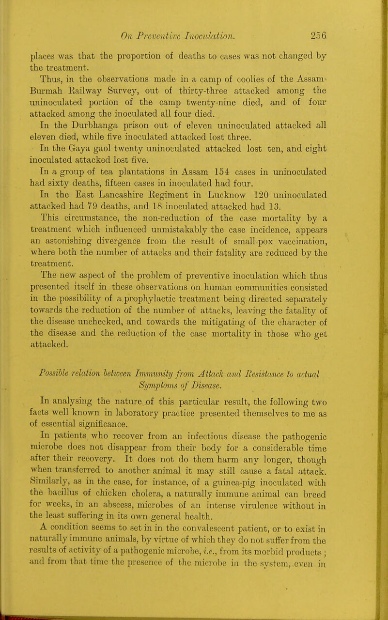 places was that the proportion of deaths to cases was not changed by the treatment. Thus, in the observations made in a camp of coolies of the Assam- Burmah Railway Survey, out of thirty-three attacked among the uninoculated portion of the camp twenty-nine died, and of four attacked among the inoculated all four died. In the Durbhanga prison out of eleven uninoculated attacked all eleven died, while five inoculated attacked lost three. In the Gaya gaol twenty uninoculated attacked lost ten, and eight inoculated attacked lost five. In a group of tea plantations in Assam 154 cases in uninoculated had sixty deaths, fifteen cases in inoculated had four. In the East Lancashire Eegiment in Lucknow 120 uninoculated attacked had 79 deaths, and 18 inoculated attacked had 13. This circumstance, the non-reduction of the case mortality by a treatment which influenced unmistakably the case incidence, appears an astonishing divergence from the result of small-pox vaccination, where both the number of attacks and their fatality are reduced by the treatment. The new aspect of the problem of preventive inoculation which thus presented itself in these observations on human communities consisted in the possibility of a prophylactic treatment being directed separately towards the reduction of the number of attacks, leaving the fatality of the disease unchecked, and towards the mitigating of the character of the disease and the reduction of the case mortality in those who get attacked. Possible relation behveen Immunity from Attack a nd Resistance to actual Symptoms of Disease. In analysing the nature of this particular result, the following two facts well known in laboratory practice presented themselves to me as of essential significance. In patients who recover from an infectious disease the pathogenic microbe does not disappear from their body for a considerable time after their recovery. It does not do them harm any longer, though when transferred to another animal it may still cause a fatal attack. .Similarly, as in the case, for instance, of a guinea-pig inoculated with the bacillus of chicken cholera, a naturally immune animal can breed for weeks, in an abscess, microbes of an intense virulence without in the least suffering in its own general health. A condition seems to set in in the convalescent patient, or to exist in naturally immune animals, by virtue of which they do not sxiffer from the results of activity of a pathogenic microbe, i.e., from its morbid products ; and from that t ime tin: presence of t he microbe in I lie system, even in