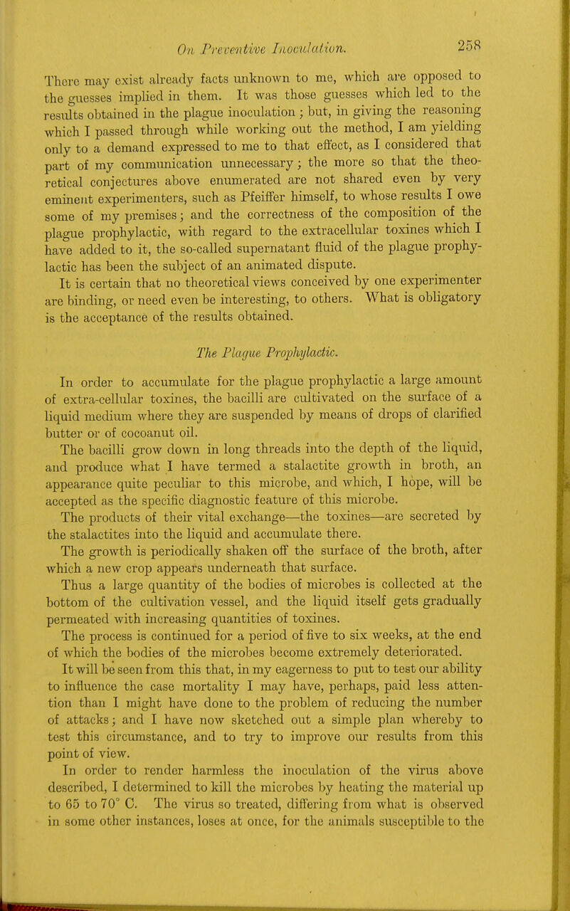 There may exist already facts unknown to me, which are opposed to the guesses implied in them. It was those guesses which led to the results obtained in the plague inoculation; but, in giving the reasoning which I passed through while working out the method, I am yielding only to a demand expressed to me to that effect, as I considered that part of my communication unnecessary; the more so that the theo- retical conjectures above enumerated are not shared even by very eminent experimenters, such as Pfeiffer himself, to whose results I owe some of my premises; and the correctness of the composition of the plague prophylactic, with regard to the extracellular toxines which I have added to it, the so-called supernatant fluid of the plague prophy- lactic has been the subject of an animated dispute. It is certain that no theoretical views conceived by one experimenter are binding, or need even be interesting, to others. What is obligatory is the acceptance of the results obtained. The Plague Prophylactic. In order to accumulate for the plague prophylactic a large amount of extra-cellular toxines, the bacilli are cultivated on the surface of a liquid medium where they are suspended by means of drops of clarified butter or of cocoanut oil. The bacilli grow down in long threads into the depth of the liquid, and produce what I have termed a stalactite growth in broth, an appearance quite peculiar to this microbe, and which, I hope, will be accepted as the specific diagnostic feature of this microbe. The products of their vital exchange—the toxines—are secreted by the stalactites into the liquid and accumulate there. The growth is periodically shaken off the surface of the broth, after which a new crop appears underneath that surface. Thus a large quantity of the bodies of microbes is collected at the bottom of the cultivation vessel, and the liquid itself gets gradually permeated with increasing quantities of toxines. The process is continued for a period of five to six weeks, at the end of which the bodies of the microbes become extremely deteriorated. It will be seen from this that, in my eagerness to put to test our ability to influence the case mortality I may have, perhaps, paid less atten- tion than I might have done to the problem of reducing the number of attacks; and I have now sketched out a simple plan whereby to test this circumstance, and to try to improve our results from this point of view. In order to render harmless the inoculation of the virus above described, I determined to kill the microbes by heating the material up to 65 to 70° C. The virus so treated, differing from what is observed in some other instances, loses at once, for the animals susceptible to the