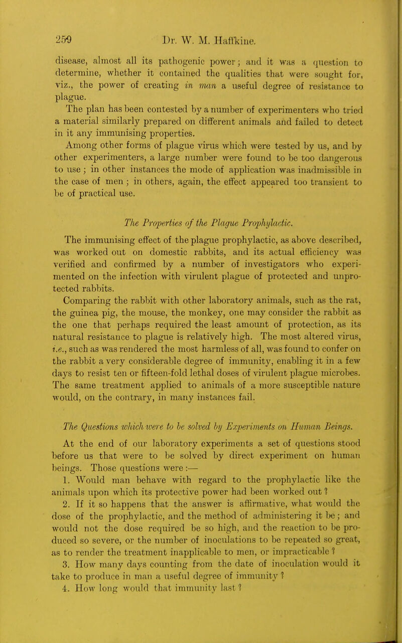 disease, almost all its pathogenic power; and it was a question to determine, whether it contained the qualities that were sought for, viz., the power of creating in mum a useful degree of resistance to plague. The plan has been contested by a number of experimenters who tried a material similarly prepared on different animals and failed to detect in it any immunising properties. Among other forms of plague virus which were tested by us, and by other experimenters, a large number were found to be too dangerous to use; in other instances the mode of application was inadmissible in the case of men ; in others, again, the effect appeared too transient to be of practical use. The Properties of the Plague Prophylactic. The immunising effect of the plague prophylactic, as above described, was worked out on domestic rabbits, and its actual efficiency was verified and confirmed by a number of investigators who experi- mented on the infection with virulent plague of protected and unpro- tected rabbits. Comparing the rabbit with other laboratory animals, such as the rat, the guinea pig, the mouse, the monkey, one may consider the rabbit as the one that perhaps required the least amount of protection, as its natural resistance to plague is relatively high. The most altered virus, i.e., such as was rendered the most harmless of all, was found to confer on the rabbit a very considerable degree of immunity, enabling it in a few days to resist ten or fifteen-fold lethal doses of virulent plague microbes. The same treatment applied to animals of a more susceptible nature would, on the contrary, in many instances fail. The Questions which were to be solved by Experiments on Human Beings. At the end of our laboratory experiments a set of questions stood before us that were to be solved by direct experiment on human beings. Those questions were :— 1. Would man behave with regard to the prophylactic like the animals upon which its protective power had been worked out 1 2. If it so happens that the answer is affirmative, what would the dose of the prophylactic, and the method of administering it be; and would not the dose required be so high, and the reaction to be pro- duced so severe, or the number of inoculations to be repeated so gre as to render the treatment inapplicable to men, or impracticable ? 3. How many days counting from the date of inoculation Mould it take to produce in man a useful degree of immunity ?