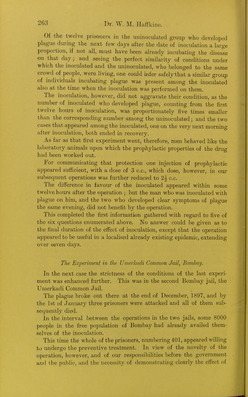 Of the twelve prisoners in the uninoculated group who developed plague during the next few days after the date of inoculation a large proportion, if not all, must have been already incubating the disease on that day; and seeing the perfect similarity of conditions under which the inoculated and the uninoculated, who belonged to the same crowd of people, were living, one could infer safely that a similar group of individuals incubating plague was present among the inoculated also at the time when the inoculation was performed on them. The inoculation, however, did not aggravate their condition, as the number of inoculated who developed plague, counting from the first twelve hours of inoculation, was proportionately five times smaller than the corresponding number among the uninoculated; and the two cases that appeared among the inoculated, one on the very next morning after inoculation, both ended in recovery. As far as that first experiment went, therefore, men behaved like the laboratory animals upon which the prophylactic properties of the drug had been worked out. For communicating that protection one injection of prophylactic appeared sufficient, with a dose of 3 c.c, which dose, however, in our subsequent operations was further reduced to 2\ c.c. The difference in favour of the inoculated appeared within some twelve hours after the operation ; but the man who was inoculated with plague on him, and the two who developed clear symptoms of plague the same evening, did not benefit by the operation. This completed the first information gathered with regard to five of the six questions enumerated above. No answer could be given as to the final duration of the effect of inoculation, except that the operation appeared to be useful in a localised already existing epidemic, extending over seven days. The Experiment in Uie Umerkadi Common Jail, Bombay. In the next case the strictness of the conditions of the last experi- ment was enhanced further. This was in the second Bombay jail, the Umerkadi Common Jail. The plague broke out there at the end of December, 1897, and by the 1st of January three prisoners were attacked and all of them sub- sequently died. In the interval between the operations in the two jails, some 8000 people in the free population of Bombay had already availed them- selves of the inoculation. This time the whole of the prisoners, numbering 401, appeared willing to undergo the preventive treatment. In view of the novelty of the operation, however, and of our responsibilities before the government and the public, and the necessity of demonstrating clearly the effeol oi