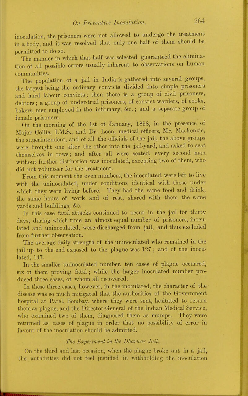 2G4 inoculation, the prisoners were not allowed to undergo the treatment in a body, and it was resolved that only one half of them should be permitted to do so. The manner in which that half was selected guaranteed the elimina- tion of all possible errors usually inherent to observations on human communities. The population of a jail in India is gathered into several groups, the largest being the ordinary convicts divided into simple prisoners and hard labour convicts; then there is a group of civil prisoner's, debtors; a group of under-trial prisoners, of convict warders, of cooks, bakers, men employed in the infirmary, &c. j and a separate group of female prisoners. On the morning of the 1st of January, 1898, in the presence of Major Collie, I.M.S., and Dr. Leon, medical officers, Mr. Mackenzie, the superintendent, and of all the officials of the jail, the above groups were brought one after the other into the jail-yard, and asked to seat themselves in rows; and after all were seated, every second man without further distinction was inoculated, excepting two of them, who did not volunteer for the treatment. From this moment the even numbers, the inoculated, were left to live with the uninoculated, under conditions identical with those under which they were living before. They had the same food and drink, the same hours of work and of rest, shared with them the same yards and buildings, &c. In this case fatal attacks continued to occur in the jail for thirty days, during which time an almost equal number of prisoners, inocu- lated and uninoculated, were discharged from jail, and thus excluded from further observation. The average daily strength of the uninoculated who remained in the jail up to the end exposed to the plague was 127; and of the inocu- lated, 147. In the smaller uninoculated number, ten cases of plague occurred, six of them proving fatal; while the larger inoculated number pro- duced three cases, of whom all recovered. In these three cases, however, in the inoculated, the character of the disease was so much mitigated that the authorities of the Government hospital at Parel, Bombay, where they were sent, hesitated to return them as plague, and the Director-General of the Indian Medical Service, who examined two of them, diagnosed them as mumps. They were returned as cases of plague in order that no possibility of error in favour of the inoculation should be admitted. The Experiment in the Dharivar Jail. On the third and last occasion, when the plague broke out, in a jail, the authorities did not feel justified in withholding the inoculation