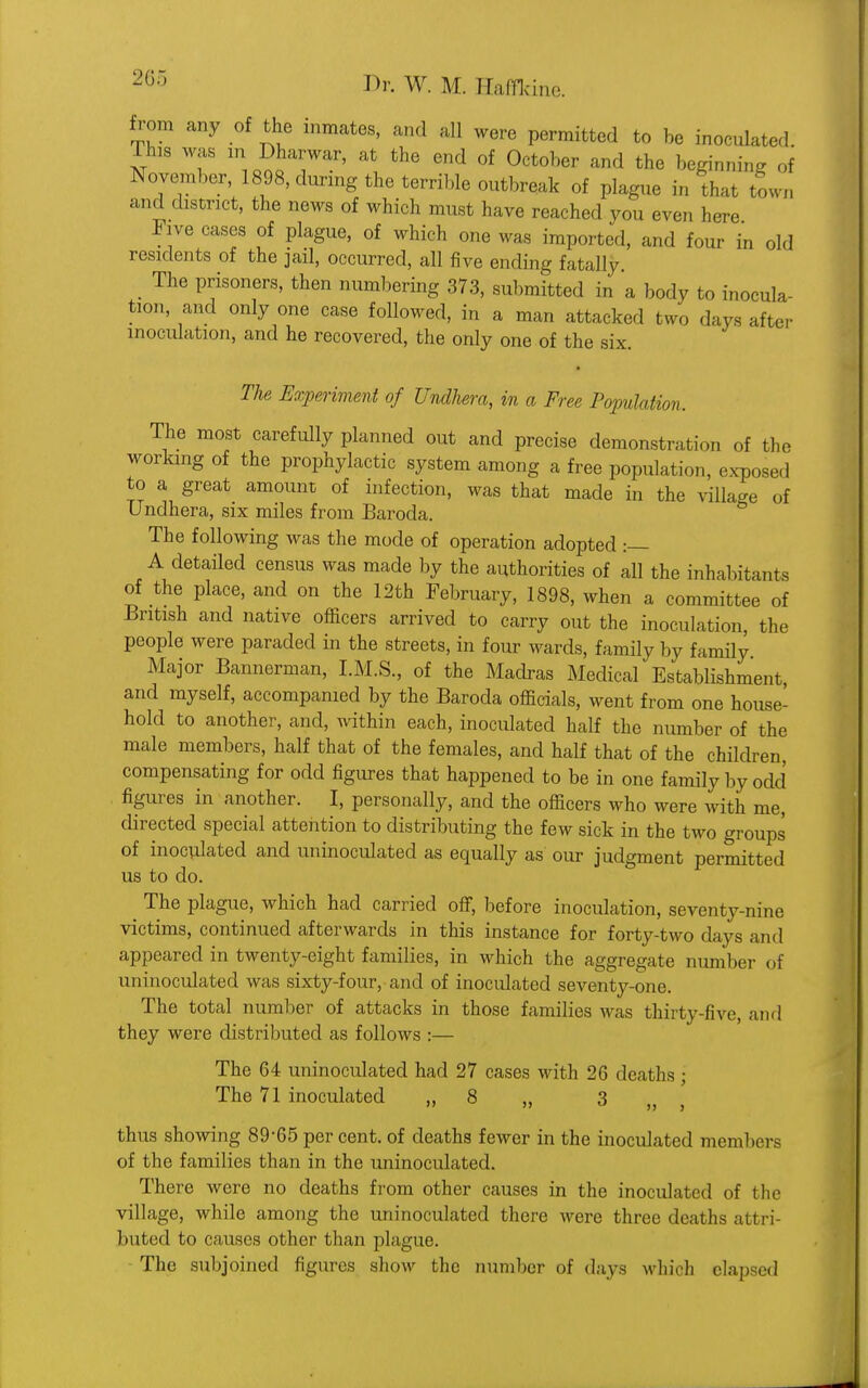 from any of the inmates, and all were permitted to be inoculated. xr T Ion 7' at the end of 0ctober and the beginning of November, 1898, during the terrible outbreak of plague in that town and district, the news of which must have reached you even here Five cases of plague, of which one was imported, and four in old residents of the jail, occurred, all five ending fatally The prisoners, then numbering 373, submitted in a body to inocula- tion, and only one case followed, in a man attacked two days after inoculation, and he recovered, the only one of the six. The Experiment of Undliera, in a Free Population. The most carefully planned out and precise demonstration of the working of the prophylactic system among a free population, exposed to a great amount of infection, was that made in the village of Undhera, six miles from Baroda. The following was the mode of operation adopted :— A detailed census was made by the authorities of all the inhabitants of the place, and on the 12th February, 1898, when a committee of British and native officers arrived to carry out the inoculation, the people were paraded in the streets, in four wards, family by family Major Bannerman, I.M.S., of the Madras Medical Establishment and myself, accompanied by the Baroda officials, went from one house- hold to another, and, within each, inoculated half the number of the male members, half that of the females, and half that of the children compensating for odd figures that happened to be in one family by odd' figures in another. I, personally, and the officers who were with me, directed special attention to distributing the few sick in the two groups of inoculated and uninoculatecl as equally as our judgment permitted us to do. ^ The plague, which had carried off, before inoculation, seventy-nine victims, continued afterwards in this instance for forty-two days ami appeared in twenty-eight families, in which the aggregate number of uninoculated was sixty-four, and of inoculated seventy-one. The total number of attacks in those families was thirty-five, and they were distributed as follows :— The 64 uninoculated had 27 cases with 26 deaths ; The 71 inoculated „ 8 „ 3 thus showing 89-65 per cent, of deaths fewer in the inoculated members of the families than in the uninoculated. There were no deaths from other causes in the inoculated of the village, while among the uninoculated there were three deaths attri- buted to causes other than plague. The subjoined figures show the number of days which elapsed