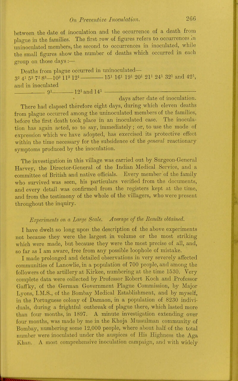 between the date of inoculation and the occurrence of a death from plague in the families. The first row of figures refers to occurrences In uninoculated members, the second to occurrences in inoculated, while the small figures show the number of deaths which occurred in each group on those days :— Deaths from plague occurred in uninoculated— 32 41 53 7283_103 IP 121 151 161 191 201 211 241 321 and 42\ and in inoculated . 91 l^andU1 days after date of inoculation. There had elapsed therefore eight days, during which eleven deaths from plague occurred among the uninoculated members of the families, before the first death took place in an inoculated case. The inocula- tion has again acted, so to say, immediately; or, to use the mode of expression which we have adopted, has exercised its protective effect within the time necessary for the subsidence of the general reactionary symptoms produced by the inoculation. The investigation in this village was carried out by Surgeon-General Harvey, the Director-General of the Indian Medical Service, and a committee of British and native officials. Every member of the family who survived was seen, his particulars verified from the documents, and every detail was confirmed from the registers kept at the time, and from the testimony of the whole of the villagers, who were present throughout the inquiry. Experiments on a Large Scale. Average of the Results obtained. I have dwelt so long upon the description of the above experiments not because they were the largest in volume or the most striking which were made, but because they were the most precise of all, and, so far as I am aware, free from any possible loophole of mistake. I made prolonged and detailed observations in very severely affected communities of Lanowlie, in a population of 700 people, and among the followers of the artillery at Kirkee, numbering at the time 1530. Very complete data were collected by Professor Robert Koch and Professor Gaffky, of the German Government Plague Commission, by Major Lyons, I.M.S., of the Bombay Medical Establishment, and by myself, in the Portuguese colony of Damaon, in a population of 8230 indivi- duals, during a frightful outbreak of plague there, which lasted more than four months, in 1897. A minute investigation extending over four months, was made by me in the Khoja Mussulman community of Bombay, numbering some 12,000 people, where about half of the total number were inoculated under the auspices of His Highness the Aga Khan. A most comprehensive inoculation campaign, and with widely