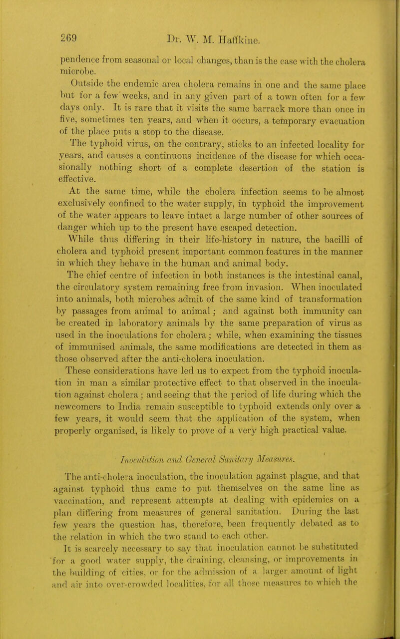 pendence from seasonal or local changes, than is the case with the cholera mierobe. Outside the endemic area cholera remains in one and the same place hut for a few'weeks, and in any given part of a town often for a few days only. It is rare that it visits the same barrack more than once in five, sometimes ten years, and when it occurs, a temporary evacuation <>f the place puts a stop to the disease. The typhoid virus, on the contrary, sticks to an infected locality for years, and causes a continuous incidence of the disease for which occa- sionally nothing short of a complete desertion of the station is effective. At the same time, while the cholera infection seems to be almost exclusively confined to the water supply, in typhoid the improvement of the water appears to leave intact a large number of other sources of danger which up to the present have escaped detection. While thus differing in their life-history in nature, the bacilli of cholera and typhoid present important common features in the manner in which they behave in the human and animal body. The chief centre of infection in both instances is the intestinal canal, the circulatory system remaining free from invasion. When inoculated into animals, both microbes admit of the same kind of transformation by passages from animal to animal; and against both immunity can be created in laboratory animals by the same preparation of virus as used in the inoculations for cholera; while, when examining the tissues of immunised animals, the same modifications are detected in them as those observed after the anti-cholera inoculation. These considerations have led us to expect from the typhoid inocula- tion in man a similar protective effect to that observed in the inocula- tion against cholera; and seeing that the reriod of life during which the newcomers to India remain susceptible to typhoid extends only over a few years, it would seem that the application of the system, when properly organised, is likely to prove of a -v ery high practical value. Inoculation and General Sanitary Measures. The anti-cholera inoculation, the inoculation against plague, and that against typhoid thus came to put themselves on the same line as vaccination, and represent attempts at dealing with epidemics on a plan differing from measures of general sanitation. During the last few years the question has, therefore, been frequently debated as to the relation in which the two stand to each other. It is scarcely necessary to say that inoculation cannot he substituted For a good water supply, the draining, cleansing, or improvements in the building of cities, or tor the admission of a larger amount of light and air into over-crowded localities, for all those measures to which the