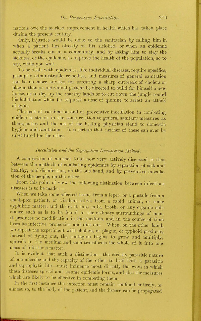 nations owe the marked improvement in health which has taken place during the present century. Only, injustice would he done to the sanitarian by calling him in when a patient lies already on his sick-bed, or when an epidemic actually breaks out in a community, and by asking him to stay the sickness, or the epidemic, to improve the health of the population, so to say, while you wait. To be dealt with, epidemics, like individual diseases, require specifics, promptly administrable remedies, and measures of general sanitation can be no more advised for arresting a sharp outbreak of cholera or plague than an individual patient be directed to build for himself a new house, or to dry up the marshy lands or to cut clown the jungle round his habitation when he requires a dose of quinine to arrest an attack of ague. The part of vaccination and of preventive inoculation in combating epidemics stands in the same relation to general sanitary measures as therapeutics and the art of the healing physician stand to domestic hygiene and sanitation. It is certain that neither of these can ever be substituted for the other. Inoculation and the SegregatiorirDisinfecMon Method. A comparison of another kind now very actively discussed is that between the methods of combating epidemics by separation of sick and healthy, and disinfection, on the one hand, and by preventive inocula- tion of the people, on the other. From this point of view the following distinction between infectious diseases is to be made :— When we take some affected tissue from a leper, or a pustule from a small-pox patient, or virulent saliva from a rabid animal, or some syphilitic matter, and throw it into milk, broth, or any organic sub- stance such as is to be found in the ordinary surroundings of men, it produces no modification in the medium, and in the course of time loses its infective properties and dies out. When, on the other hand, we repeat the experiment with cholera, or plague, or typhoid products, instead of dying out, the contagion begins to grow and multiply, spreads in the medium and soon transforms the whole of it into one mass of infectious matter. It is evident that such a distinction—the strictly parasitic nature of one microbe and the capacity of the other to lead both a parasitic and saprophytic life—must influence most directly the ways in which these diseases spread and assume epidemic forms, and also the measures which are likely to he effective in combating them. In the first instance the infection must remain confined entirely, or almost so, to t he body of the patient, and t he disease can he propagated