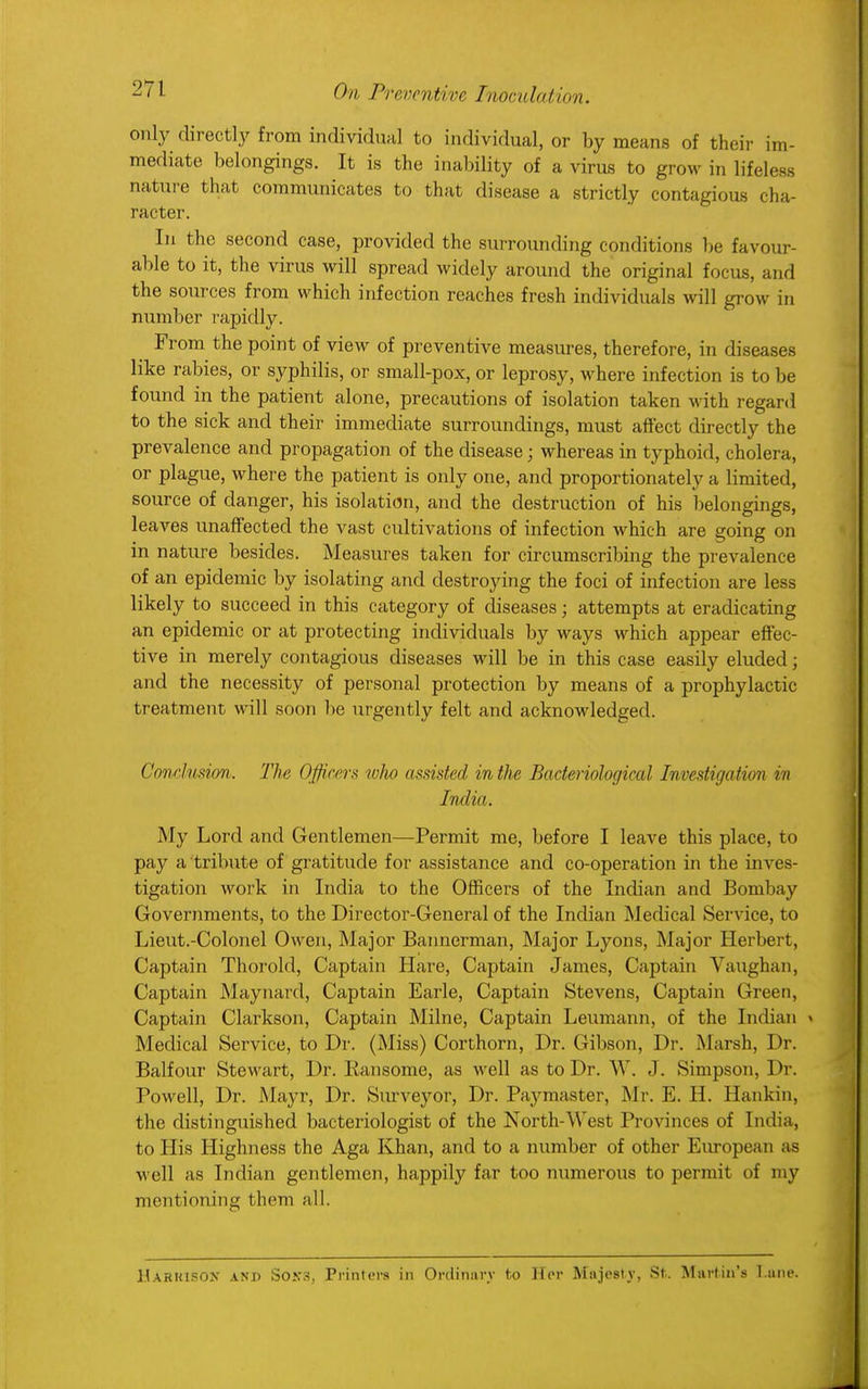 only directly from individual to individual, or by means of their im- mediate belongings. It is the inability of a virus to grow in lifeless nature that communicates to that disease a strictly contagious cha- racter. In the second case, provided the surrounding conditions be favour- able to it, the virus will spread widely around the original focus, and the sources from which infection reaches fresh individuals will grow in number rapidly. From the point of view of preventive measures, therefore, in diseases like rabies, or syphilis, or small-pox, or leprosy, where infection is to be found in the patient alone, precautions of isolation taken with regard to the sick and their immediate surroundings, must affect directly the prevalence and propagation of the disease; whereas in typhoid, cholera, or plague, where the patient is only one, and proportionately a limited, source of danger, his isolation, and the destruction of his belongings, leaves unaffected the vast cultivations of infection which are going on in nature besides. Measures taken for circumscribing the prevalence of an epidemic by isolating and destroying the foci of infection are less likely to succeed in this category of diseases; attempts at eradicating an epidemic or at protecting individuals by ways which appear effec- tive in merely contagious diseases will be in this case easily eluded; and the necessity of personal protection by means of a prophylactic treatment will soon be urgently felt and acknowledged. Conclusion. The Officers who assisted in the Bacteriological Investigation in India. My Lord and Gentlemen—Permit me, before I leave this place, to pay a tribute of gratitude for assistance and co-operation in the inves- tigation work in India to the Officers of the Indian and Bombay Governments, to the Director-General of the Indian Medical Service, to Lieut.-Colonel Owen, Major Bannerman, Major Lyons, Major Herbert, Captain Thorold, Captain Hare, Captain James, Captain Vaughan, Captain Maynard, Captain Earle, Captain Stevens, Captain Green, Captain Clarkson, Captain Milne, Captain Leumann, of the Indian » Medical Service, to Dr. (Miss) Corthorn, Dr. Gibson, Dr. Marsh, Dr. Balfour Stewart, Dr. Ransome, as well as to Dr. W. J. Simpson, Dr. Powell, Dr. Mayr, Dr. Surveyor, Dr. Paymaster, Mr. E. H. Hankin, the distinguished bacteriologist of the North-West Provinces of India, to His Highness the Aga Khan, and to a number of other European as well as Indian gentlemen, happily far too numerous to permit of my mentioning t hem all. Haruipon and Soks, Printers in Ordinary to Her Majesty, St.. Martin's T.une.