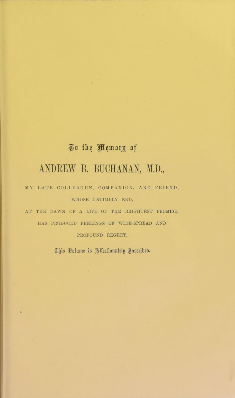 So i]\(i Pi^moiin of ANDREW B. BUCHANAN, M.D., MY LATE COLLEAGUE, COMPANION, AND FRIEND WHOSE UNTIMELY END, AT THE DAWN OF A LIFE OF THE BRIGHTEST PROMISE HAS PRODUCED FEELINGS OF WIDE-SPREAD AND PROFOUND REGRET, is ^ffwtionutclg |itscrikb.