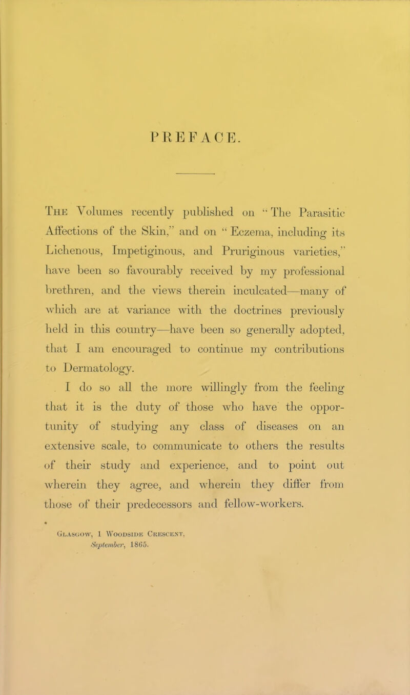 P REF ACE. The Volumes recently published on The Parasitic Affections of the Skin,” and on “ Eczema, includino’ its Lichenous, Impetiginous, and Pruriginous varieties,” have been so favourably received by my professional brethren, and the views therein inculcated—many of which are at variance with the doctrines previously held in this country—have been so generally adopted, that I am encouraged to continue my contributions to Dermatology. t do so ah the more willingly from the feeling that it is the duty of those who have the oppor- tunity of studying any class of diseases on an extensive scale, to communicate to others the results (jf their study and experience, and to point out wherein they agree, and wherein they differ from those of their predecessors and fellow-workers. (jl.ASCOU', 1 WOODSIUK CKKSCIiXT, ‘'ieplevibcr, 18(i5.