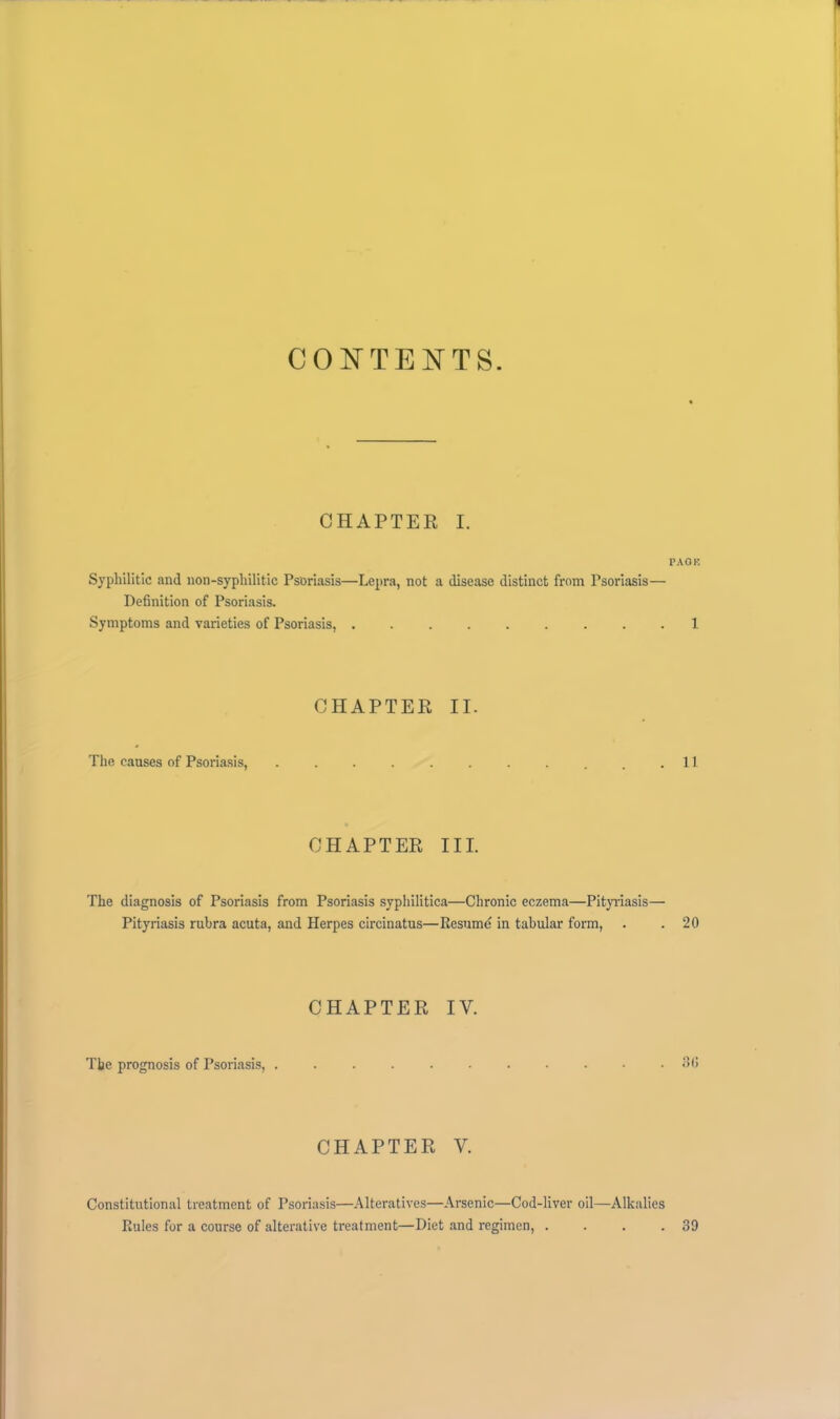 CO^^TEisTTS. CHAPTER I. PAOR Syphilitic and non-syphilitic Psoriasis—Lepra, not a disease distinct from Psoriasis— Definition of Psoriasis. Symptoms and varieties of Psoriasis, ......... 1 CHAPTER II. The causes of Psoriasis, . .11 CHAPTER III. The diagnosis of Psoriasis from Psoriasis syphilitica—Chronic eczema—Pityidasis— Pityriasis rubra acuta, and Herpes circinatus—Resume in tabular form, . .20 CHAPTER IV. The prognosis of Psoriasis, ........... oO CHAPTER V. Constitutional treatment of Psoriasis—Alteratives—Arsenic—Cod-liver oil—Alkalies Rules for a course of alterative treatment—Diet and regimen, . . . .39