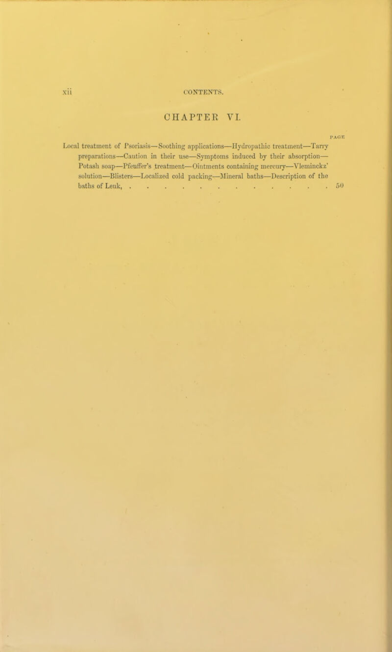 Xll CONTENTS. CHAPTER VI. paoe Local treatment of Psoriasis—Soothing applications—Hydropathic treatment—Tarry preparations—Caution in their use—Symptoms induced by their absorption— Potash soap—Pfeuffer’s treatment—Ointments containing mercury—Vleminckz’ solution—Blisters—Localized cold packing—Mineral baths—Description of the baths of Leuk, ............ 50