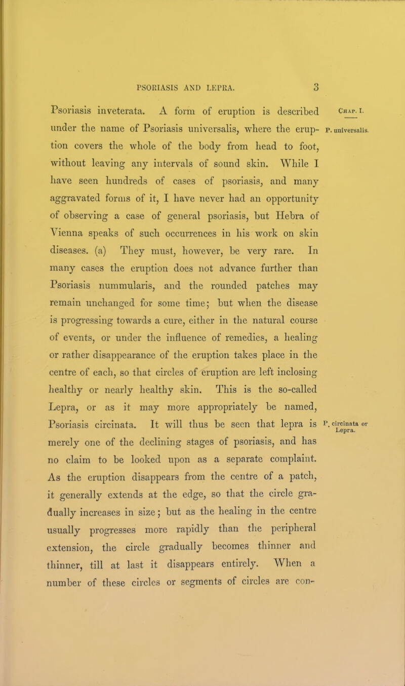 Psoriasis inveterata. A form of eruption is described under tlie name of Psoriasis universalis, where the erup- tion covers the whole of the body from head to foot, without leaving any intervals of sound skin. While 1 have seen hundreds of cases of psoriasis, and many aggravated forms of it, I have never had an opportunity of observing a case of general psoriasis, but Hebra of Vienna speaks of such occurrences in his work on skin diseases, (a) They must, however, be very rare. In many cases the eruption does not advance further than Psoriasis nummularis, and the rounded patches may remain unchanged for some time; but when the disease is progressing towards a cure, either in the natural course of events, or under the influence of remedies, a healing or rather disappearance of the eruption takes place in the centre of each, so that circles of eruption are left inclosing healthy or nearly healthy skin. This is the so-called Lepra, or as it may more appropriately be named, Psoriasis circinata. It will thus be seen that lepra is merely one of the declining stages of psoriasis, and has no claim to be looked upon as a separate complaint. As the eruption disappears from the centre of a patch, it generally extends at the edge, so that the circle gra- dually increases in size; but as the healing in the centre usually progresses more rapidly than the peripheral extension, the circle gradually becomes thinner and thinner, till at last it disappears entirely. When a number of these circles or segments of circles are con- Chap. I. P. universalis. P. circinata or Lepra.