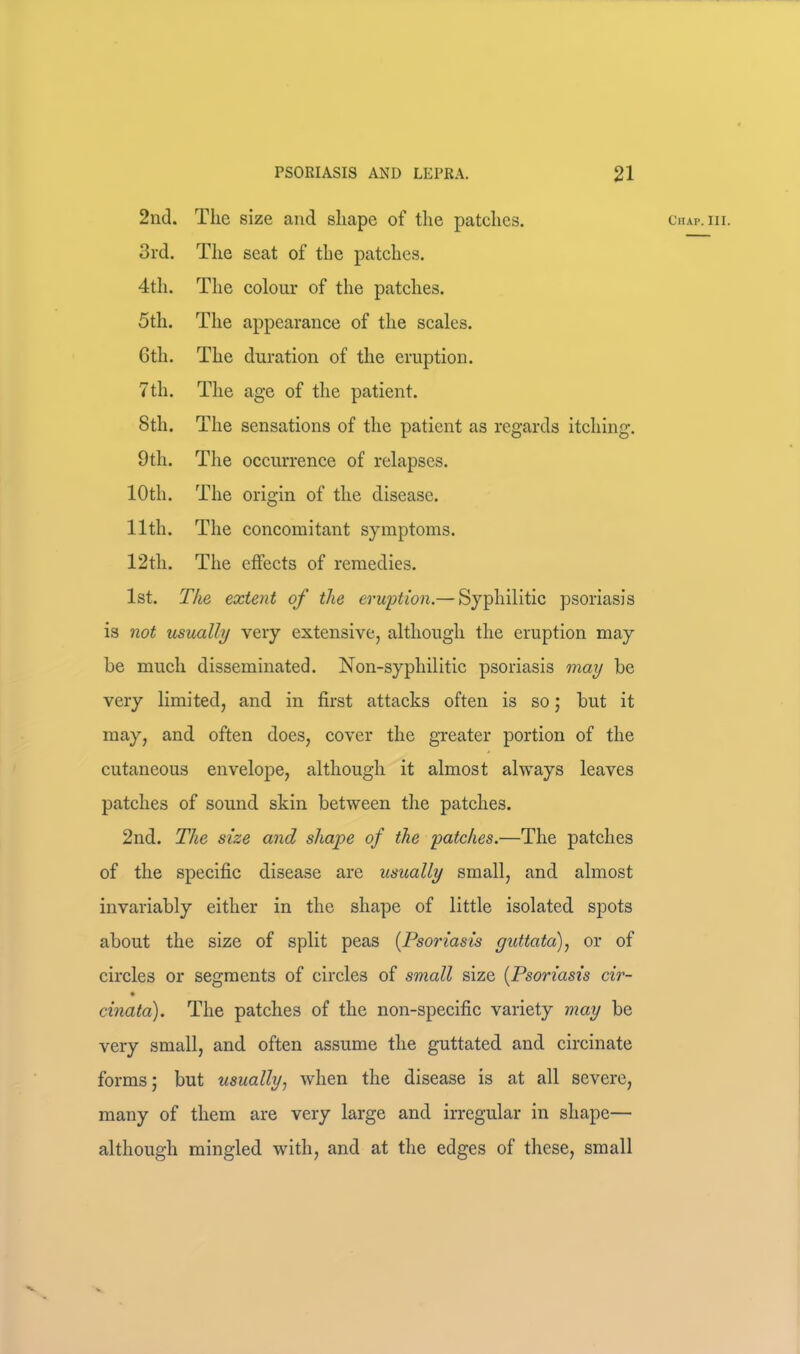 3rd. The seat of the patches. 4th. The colour of the patches. 5th. The appearance of the scales. Gth. The duration of the eruption. 7th. The age of the patient. 8th. The sensations of the patient as regards itching. 9th. Tlie occurrence of relapses. 10th. The origin of the disease. 11th. The concomitant symptoms. 1st. The extent of the eruption.— Syphilitic psoriasis is not usually very extensive, although the eruption may he much disseminated. Non-syphilitic psoriasis may be very limited, and in first attacks often is so j but it may, and often does, cover the greater portion of the cutaneous envelope, although it almost always leaves patches of sound skin between the patches. 2nd. The size and shape of the patches.—The patches of the specific disease are usually small, and almost invariably either in the shape of little isolated spots about the size of split peas [Psoriasis giMata)^ or of circles or segments of circles of small size [Psoriasis cir- cinata). The patches of the non-specific variety may be very small, and. often assume the guttated and circinate forms; but usually^ when the disease is at all severe, many of them are very large and irregular in shape— although mingled with, and at the edges of these, small